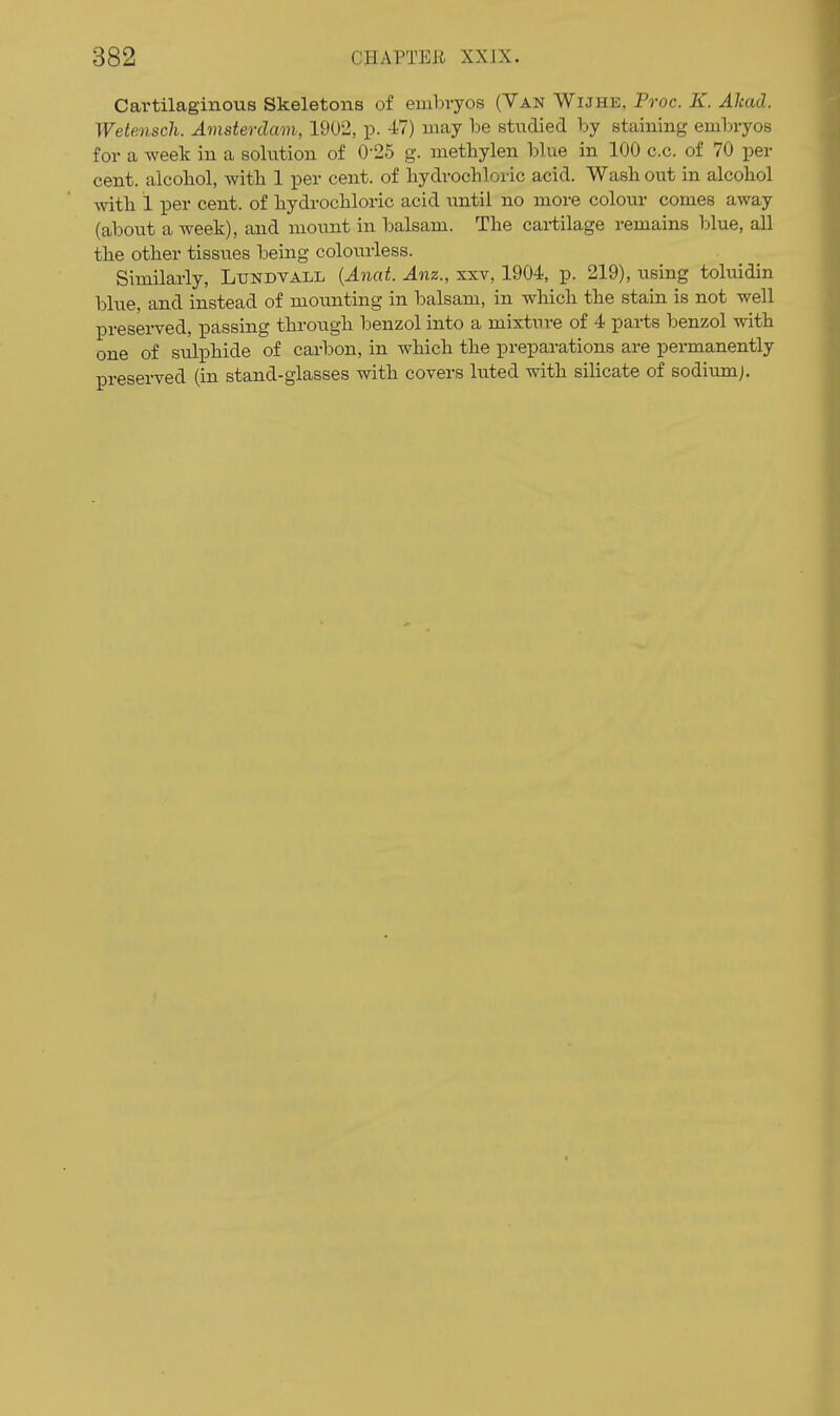 Cartilaginous Skeletons of embvyos (Van Wijhe, Proc. K. Alcad. Wetensch. Amsterdam, 1902, p. 47) may be stiidied by staining embryos for a week in a solution of 0-25 g. metliylen blue in 100 c.c. of 70 per cent, alcoliol, witli 1 per cent, of hydrochloric acid. Wash out in alcohol with 1 per cent, of hydrochloric acid until no more colour comes away (about a week), and mount in balsam. The cartilage remains blue, all the other tissiies being coloixrless. Similarly, Lundvall {Anat. Anz., xxv, 1904, p. 219), using toluidin blue, and instead of mounting in balsam, in which the stain is not well preserved, passing throtigh benzol into a mixtiire of 4 pai-ts benzol with one of sulphide of carbon, in which the preparations are pei-manently preserved (in stand-glasses with covers luted with silicate of sodium).