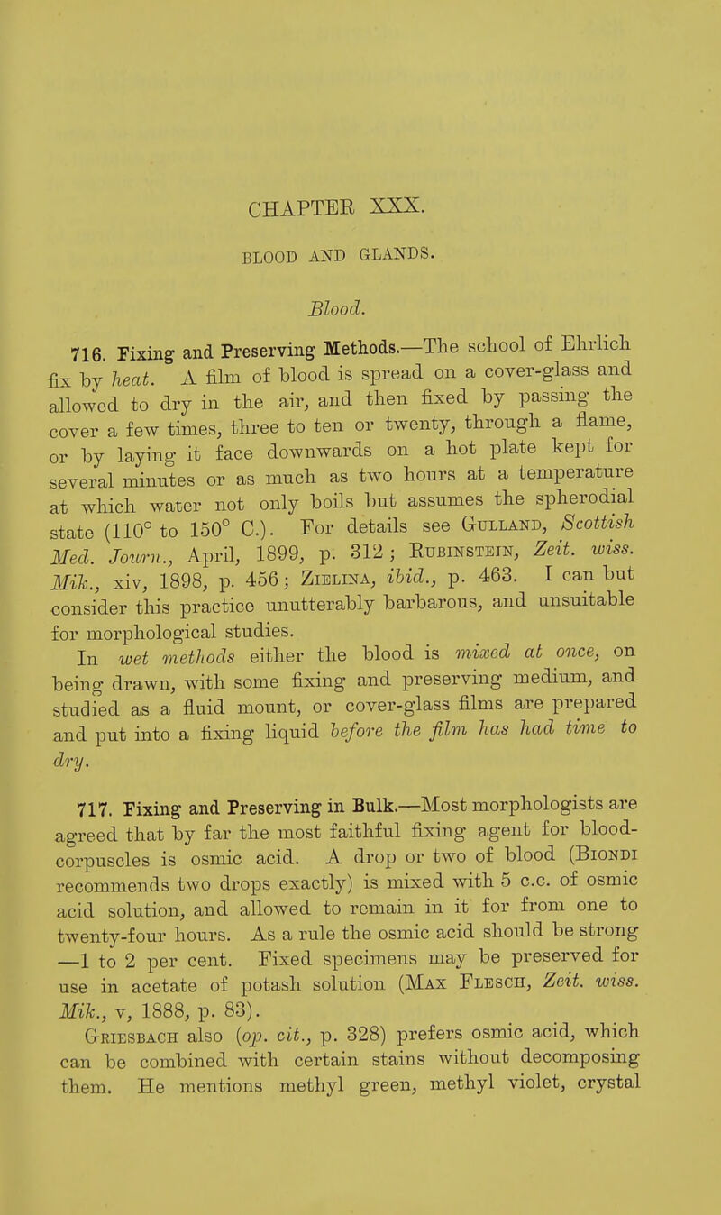 BLOOD AND GLANDS. Blood. 716. Fixing and Preserving Methods.—The school of Bhrlich fix by heat. A fihn of blood is spread on a cover-glass and allowed to dry in the air, and then fixed by passing the cover a few times, three to ten or twenty, through a flame, or by laying it face downwards on a hot plate kept for several minutes or as much as two hours at a temperature at which water not only boils but assumes the spherodial state (110° to 150° C). For details see Gulland, Scottish Med. Journ., April, 1899, p. 312; Eubinstein, Zeit. loiss. Mih., xiv, 1898, p. 456; Zielina, ibid., p. 463. I can but consider this practice unutterably barbarous, and unsuitable for morphological studies. In wet methods either the blood is mixed at once, on being drawn, with some fixing and preserving medium, and studied as a fluid mount, or cover-glass films are prepared and put into a fixing Hquid before the film has had time to dry. 717. Fixing and Preserving in Bulk.—Most morphologists are agreed that by far the most faithful fixing agent for blood- corpuscles is osmic acid. A drop or two of blood (Biondi recommends two drops exactly) is mixed with 5 c.c. of osmic acid solution, and allowed to remain in it for from one to twenty-four hours. As a rule the osmic acid should be strong —1 to 2 per cent. Fixed specimens may be preserved for use in acetate of potash solution (Max Flesch, Zeit. wiss. Mile., V, 1888, p. 83). Griesbach also (op. cit., p. 328) prefers osmic acid, which can be combined with certain stains without decomposing them. He mentions methyl green, methyl violet, crystal