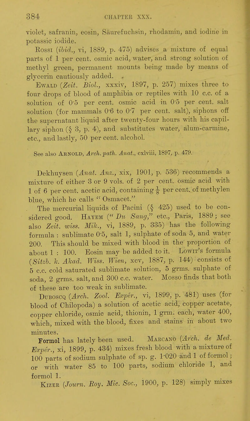violet, safranin, eosin, Siiurefuchsin, rliodamin, and iodine in potassic iodide. Rossi {ibid., vi, 1889, p. 475) advises a mixture of equal pai'ts of 1 per cent, osmic acid, water, and strong solution of methyl green, permanent mounts being made by means of glycerin cautiously added. ^ EwALD (Zeit. Biol., xxxiv, 1897, p. 257) mixes tlaree to four drops of blood of amphibia or reptiles with 10 c.c. of a solution of 0-5 per cent, osmic acid in 05 per cent, salt solution (for mammals 0*6 to 0'7 per cent, salt.), siphons off the supernatant liquid after twenty-four hours with his capil- lary siphon (§ 3, p. 4), and substitutes water, alum-carmine, etc., and lastly, 50 per cent, alcohol. See also Arnold, .4rc7i.^af?i.-4«ai., cxlviii, 1897, p. 479. Dekhuysen {Anat. Anz., xix, 1901, p. 536) recommends a mixture of either 3 or 9 vols, of 2 per cent, osmic acid with 1 of 6 per cent, acetic acid, containing ^ per cent, of methylen blue, which he calls  Osmacet. The mercurial liquids of Pacini (§ 425) used to be con- sidered good. Hatem ( Dit Sang, etc., Paris, 1889; see also Zeit. wiss. Mih., vi, 1889, p. 335) has the following formula : sublimate 0-5, salt 1, sulphate of soda 5, and water 200. This should be mixed with blood in the proportion of about 1 : 100. Eosin may be added to it. Lowit's formula {8itzh. k. Ahad. Wiss. Wien, xcv, 1887, p. 144) consists of 5 c.c. cold saturated sublimate solution, 5 grms. sulphate of soda, 2 grms. salt, and 300 c.c. water. Mosso finds that both of these are too weak in sublimate. DuBOSCQ {Arch. Zool. Exper., vi, 1899, p. 481) uses (for blood of Chilopoda) a solution of acetic acid, copper acetate, copper chloride, osmic acid, thionin, 1 grm. each, Avater 400, which, mixed with the blood, fixes and stains in about two minutes. Formol has lately been used. Maecano [Arch, de Med. Exper., xi, 1899, p. 434) mixes fresh blood with a mixture of ' 100 parts of sodium sulphate of sp. g. 1-020-and 1 of formol ; or with water 85 to 100 parts, sodium chloride 1, and formol 1. KizER {Journ. Roy. Mic. Soc, 1900, p. 128) simply mixes