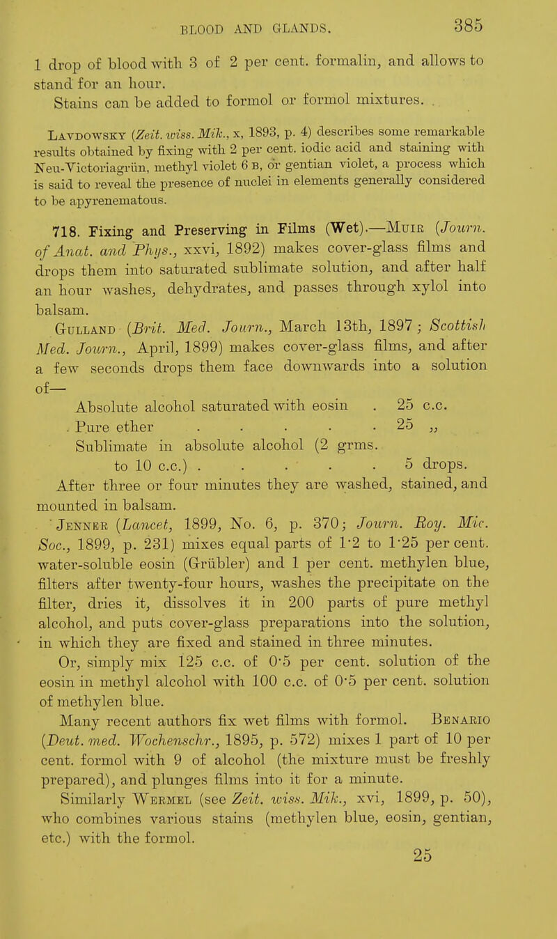 1 drop of blood with 3 of 2 per cent, formalin, and allows to stand for an hour. Stains can be added to formol or formol mixtures. . Lavdowsky (Zeit. loiss. Mik., x, 1893, p. 4) describes some remarkable results obtained by fixing witli 2 per cent, iodic acid and staining with Neu-Victoriagriin, methyl violet 6 B, or gentian violet, a process which is said to reveal the presence of nuclei in elements generally considered to be apyrenematous. 718. Fixing and Preserving in Films (Wet).—Muir {Journ. ofAnat. and Phi/s., xxvi, 1892) makes cover-glass films and drops them into saturated sublimate solution, and after half an hour washes, dehydrates, and passes through xylol into balsam. GvLLAUB {Brit. Med. Journ., March 13th, 1897; Scottish Med. Joimi., April, 1899) makes cover-glass films, and after a few seconds drops them face downwards into a solution of— Absolute alcohol saturated with eosin . 25 c.c. . Pure ether . . . • • 25 „ Sublimate in absolute alcohol (2 grms. to 10 c.c.) 5 drops. After three or four minutes they are washed, stained, and mounted in balsam. Jenner [Lancet, 1899, No. 6, p. 370; Journ. Roy. Mic. 8oc., 1899, p. 231) mixes equal parts of 12 to 1*25 percent, water-soluble eosin (G-riibler) and 1 per cent, methylen blue, filters after twenty-four hours, washes the precipitate on the filter, dries it, dissolves it in 200 parts of pure methyl alcohol, and puts cover-glass preparations into the solution, in which they are fixed and stained in three minutes. Or, simply mix 125 c.c. of 0*5 per cent, solution of the eosin in methyl alcohol with 100 c.c. of 0*5 per cent, solution of methylen blue. Many recent authors fix wet films with formol. Ben arid [Deut. med. Wochenschr., 1895, p. 572) mixes 1 part of 10 per cent, formol with 9 of alcohol (the mixture must be freshly prepared), and plunges films into it for a minute. Similarly Wermel (see Zeit. lois.s. Mik., xvi, 1899, p. 50), who combines various stains (methylen blue, eosin, gentian, etc.) with the formol. 25