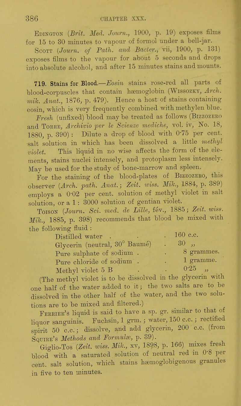 Edington [Brit. lied. Juurn., 1900, p. 19) exposes films for 15 to 30 minutes to A^apour of formol under a bell-jar. Scott [Joum. of Path, and BacLer., vii, 1900, p. 131) exposes films to the vapour for about 5 seconds and drops into absolute alcohol, and after 15 minutes stains and mounts. 719. Stains for Blood.—Eosin stains rose-red all parts of blood-corpuscles that contain hsemoglobin (Wissozky, Arch, mik. Anat., 1876, p. 479). Hence a host of stains containing eosin, which is very frequently combined with methylen blue. Fresh (unfixed) blood may be treated as follows (Bizzozeeo and Torre, Archivio i^er le Scienze mediche, vol. iv. No. 18, 1880, p. 390) : Dilute a drop of blood with 0*75 per cent, ■salt solution in which has been dissolved a little methyl violet. This liquid in no wise affects the form of the ele- ments, stains nuclei intensely, and protoplasm less intensely. May be used for the study of bone-marrow and spleen. For the staining of the blood-plates of Bizzozeeo, this observer {Arch. path. Anat.; Zeit. wiss. Mik., 1884, p. 389) employs a 0-02 per cent, solution of methyl violet in salt solution, or a 1 : 3000 solution of gentian violet. ToisoN {Joum. Sci. med. de Lille, fev., 1885; Zeit. wiss. Mik., 1885, p. 398) recommends that blood be mixed with the following fluid : Distilled water . • .160 c.c. Glycerin (neutral, 30° Baume) . 30 „ Pure sulphate of sodium . . 8 grammes. Pure chloride of sodium . . 1 gramme. Methyl violet 5 B . ■ 0-25 „ (The methyl violet is to be dissolved in the glycerin with one half of the water added to it; the two salts are to be dissolved in the other half of the water, and the two solu- tions are to be mixed and filtered.) Ferrier's liquid is said to have a sp. gr. similar to that of liquor sanguinis. Fuchsin, 1 grm.; water, 150 c.c.; rectified spirit 50 c.c.; dissolve, and add glycerin, 200 c.c. (from Squire's Methods and Formula, p. 39). Giglio-Tos {Zeit. wiss. Mile, xv, 1898, p. 166) mixes fi-esh blood with a saturated. solution of neutral red in O'S per cent, salt solution, which stains hfemoglobigenous granules in five to ten minutes.