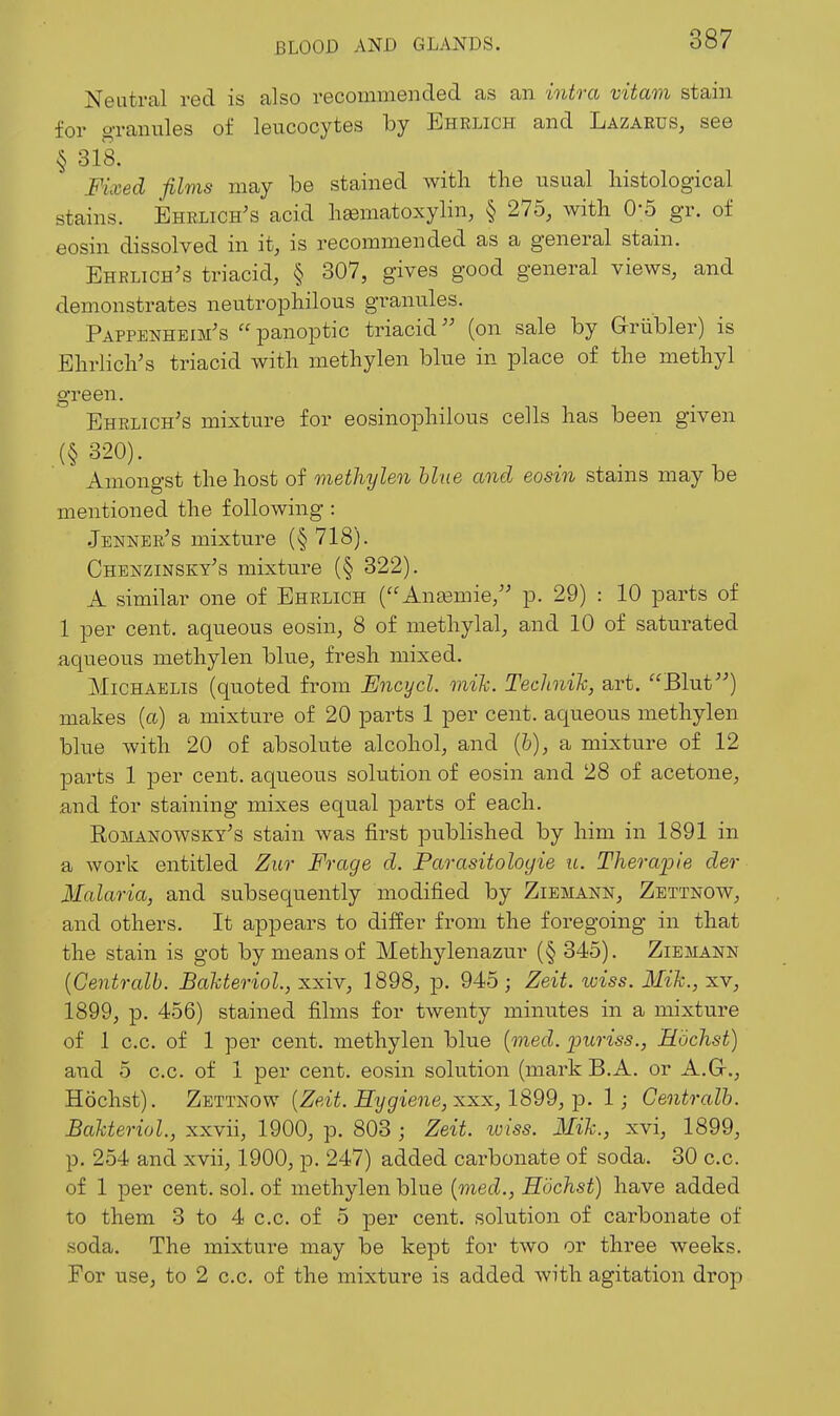 Neutral red is also recommended as an intra vitam stain for o'l-anules of leucocytes by Ehrlich and Lazarus, see § 318. Fixed films may be stained with the usual histological stains. Ehrlich's acid hematoxylin, § 275, with 0*5 gr. of eosin dissolved in it, is recommended as a general stain. Ehelich^s triacid, § 307, gives good general views, and demonstrates neutrophilous granules. Pappenheim's  panoptic triacid (on sale by Griibler) is Ehrlich's triacid with methylen blue in place of the methyl green. Ehrlich's mixture for eosinophilous cells has been given (§ 320). Amongst the host of methylen line and eosin stains may be mentioned the following : •Tenner's mixture (§ 718). Chenzinsky's mixture (§ 322). A similar one of Ehrlich (Anasmie/' p. 29) : 10 parts of 1 per cent, aqueous eosin, 8 of methylal, and 10 of saturated aqueous methylen blue, fresh mixed. MiCHAELis (quoted from JEncycl. mih. Technih, art. Blut^'') makes (a) a mixture of 20 parts 1 per cent, aqueous methylen blue with 20 of absolute alcohol, and (6), a mixture of 12 parts 1 per cent, aqueous solution of eosin and 28 of acetone, and for staining mixes equal parts of each. Romanowsky's stain was first published by him in 1891 in a work entitled Ziir Frage d. Parasitoloyie it. Tliera-pie der Malaria, and subsequently modified by Ziemann, Zettnow, and others. It appears to dilfer from the foregoing in that the stain is got by means of Methylenazur (§ 345). Ziemann {Centralb. Bakteriol., xxiv, 1898, p. 945 ; Zeit. wiss. Mih., xv, 1899, p. 456) stained films for twenty minutes in a mixture of 1 c.c. of 1 per cent, methylen blue {med. puriss., Eochst) and 5 c.c. of 1 per cent, eosin solution (mark B.A. or A.Gr., Hochst). Zettnow {Zeit. Hygiene, :s.xx, 1899,-p. I; Centralb. BaUeriol., xxvii, 1900, p. 803 ; Zeit. wiss. Mih., xvi, 1899, p. 254 and xvii, 1900, p. 247) added carbonate of soda. 30 c.c. of 1 per cent. sol. of methylen blue {med., Hochst) have added to them 3 to 4 c.c. of 5 per cent, solution of carbonate of soda. The mixture may be kept for two or three weeks. For use, to 2 c.c. of the mixture is added with agitation drop