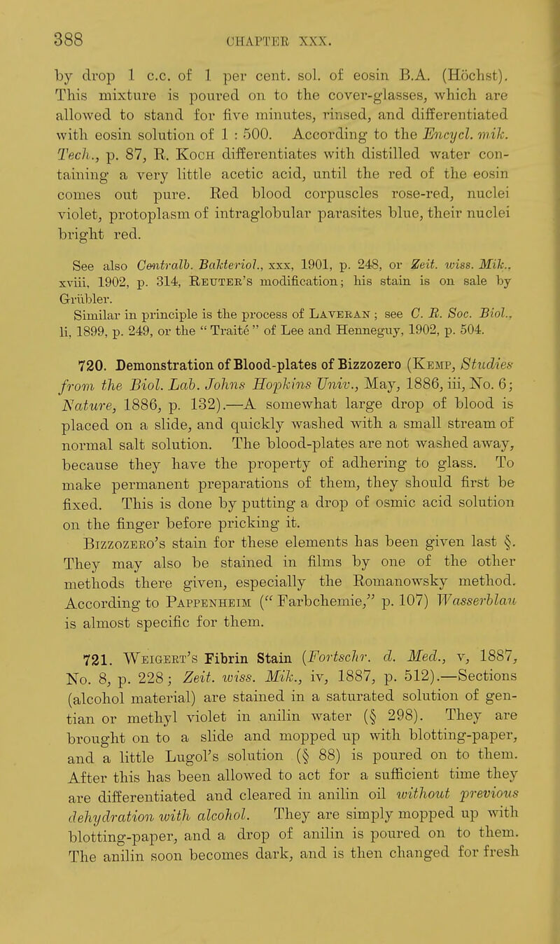 by drop 1 c.c. of 1 per cent. sol. of eosin B.A. (Hochst), This mixture is poured on to the cover-glasses, which are allowed to stand for five minutes, rinsed, and differentiated with eosin solution of 1 : 500. According to the Encycl. mik. Tech., p. 87, R. Koch differentiates with distilled water con- taining a very little acetic acid, until the red of the eosin comes out pui'e. Red blood corpuscles rose-red, nuclei violet, protoplasm of intraglobular parasites blue, their nuclei bi'ight red. See also Centralb. Bahterioh, xxx, 1901, p. 248, or Zeit. wiss. Mik., xviii, 1902, p. 314, Reutek's modification; liis stain is on sale by Grilbler. Similar in principle is tlie process of Laveean ; see C. B. Soc. Biol., li, 1899, p. 249, or the  Traite  of Lee and Henneguy, 1902, p. 504. 720. Demonstration of Blood-plates of Bizzozero (KvuM?, Studies from the Biol. Lab. Johns Hoijhins Univ., May, 1886, iii, No. 6; Nature, 1886, p. 132).—A somewhat large drop of blood is placed on a slide, and quickly washed with a small stream of normal salt solution. The blood-plates are not washed aAvay, because they have the property of adhering to glass. To make permanent preparations of them, they should first be fixed. This is done by putting a drop of osmic acid solution on the finger before pricking it. BizzozERo's stain for these elements has been given last §. They may also be stained in films by one of the other methods there given, especially the Romanowsky method. According to Pappenheim { Farbchemie, p. 107) Wasserhlau is almost specific for them. 721. Weigert's Fibrin Stain {Fortschr. cl Med., v, 1887, No. 8, p. 228; Zeit. wiss. Mik., iv, 1887, p. 512).—Sections (alcohol material) are stained in a saturated solution of gen- tian or methyl violet in anilin water (§ 298). They are brought on to a slide and mopped up with blotting-paper, and a little Lugol's solution (§ 88) is poured on to them. After this has been allowed to act for a sufficient time they are differentiated and cleared in anilin oil luithout frevious dehydration with alcohol. They are simply mopped up with blotting-paper, and a drop of anilin is poured on to them. The anilin soon becomes dark, and is then changed for fresh