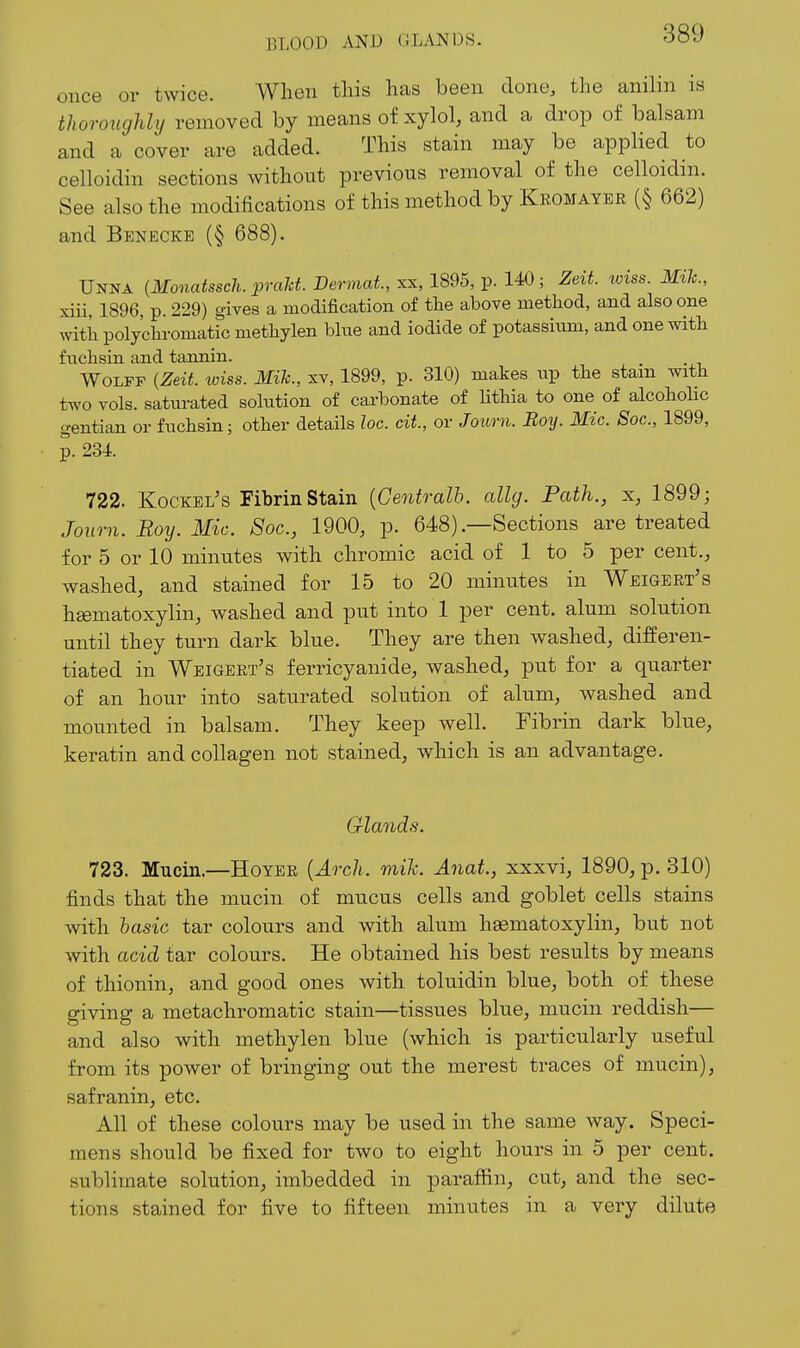 once or twice. When this has been done, the anilin is thoroucjldy removed by means of xylol, and a drop of balsam and a cover are added. This stain may be applied to celloidin sections without previous removal of the celloidin. See also the modifications of this method by Kegmayer (§ 662) and Benecke (§ 688). Unna {Monatssch. praM. Dermat, xx, 1895, p. 140; Zeit. wiss. MiJc., xiii, 1896, p. 229) gives a modification of tlie above nietliod, and also one witii polyclaromatic nietliylen blue and iodide of potassium, and one with fnclisin and tannin. Wolff {Zeit toiss. Mik., xv, 1899, p. 310) makes np tbe stam with two vols, satiu-ated solution of carbonate of lithia to one of alcohohc c^entian or fuchsin; other details loc. cit, or Journ. Boy. Mic. Soc, 1899, p. 234. 722. Kockel's Fibrin Stain {Gentralb. allg. Path., x, 1899; Journ. Roy. Mic. Soc, 1900, p. 648)—Sections are treated for 5 or 10 minutes with chromic acid of 1 to 5 per cent., washed, and stained for 15 to 20 minutes in Weigert's heematoxylin, washed and put into 1 per cent, alum solution until they turn dark blue. They are then washed, differen- tiated in Weigert's ferricyanide, washed, put for a quarter of an hour into saturated solution of alum, washed and mounted in balsam. They keep well. Fibrin dark blue, keratin and collagen not stained, which is an advantage. Gla7ids. 723. Mucin.—Hoyer {Arch. mik. Anat., xxxvi, 1890, p. 310) finds that the mucin of mucus cells and goblet cells stains with basic tar colours and with alum hsematoxylin, but not with acid tar colours. He obtained his best results by means of thionin, and good ones with toluidin blue, both of these giving a metachromatic stain—tissues blue, mucin reddish— and also with methylen blue (which is particularly useful from its power of bringing out the merest traces of mucin), safranin, etc. All of these colours may be used in the same way. Speci- mens should be fixed for two to eight hours in 5 per cent, sublimate solution, imbedded in paraffin, cut, and the sec- tions stained for five to fifteen minutes in a very dilute