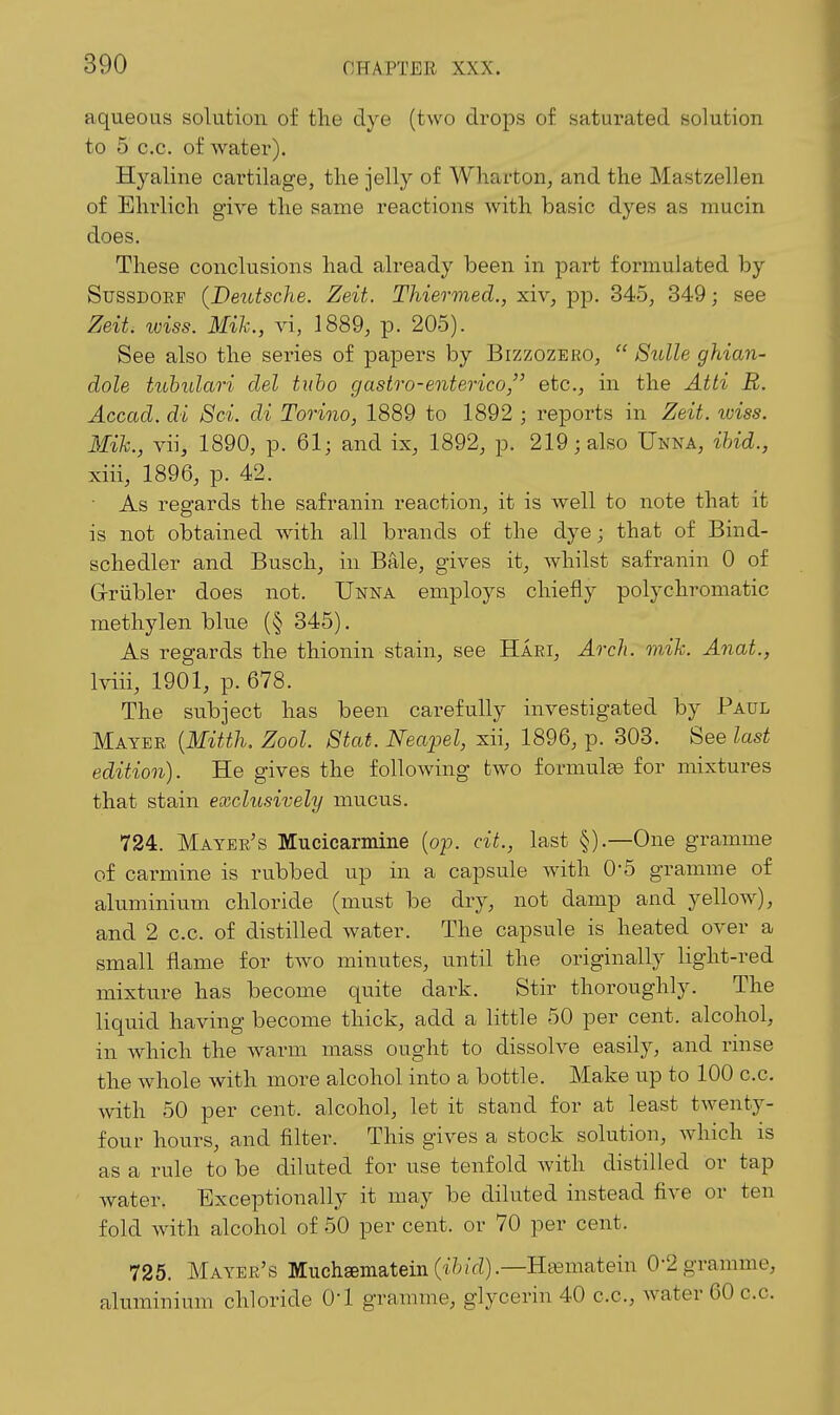 aqueous solution of the dye (two drops of saturated solution to 5 c.c. of water). Hyaline cartilage, the jelly of Wharton, and the Mastzellen of Ehrlich give the same reactions with basic dyes as mucin does. These conclusions had already been in part formulated by SussDORF (Deutsche. Zeit. Thiermed., xiv, pp. 345, 349; see Zeit wiss. Mik., y\, 1889, p. 205). See also the series of papers by Bizzozero,  Sidle ghian- dole tuhulari del tuho gastro-enterico, etc., in the Atti R. Accad. di 8ci. di Torino, 1889 to 1892 ; reports in Zeit. wiss. Mih., vii, 1890, p. 61; and ix, 1892, p. 219; also Unna, ihid., xiii, 1896, p. 42.  As regards the safranin reaction, it is well to note that it is not obtained with all brands of the dye; that of Bind- schedler and Buscli, in Bale, gives it, whilst safranin 0 of G-riibler does not. Unna employs chiefly polychromatic methylen blue (§ 345). As regards the thionin stain, see Haei, Ao'ch. mik. Anat., Iviii, 1901, p. 678. The subject has been carefully investigated by Paul Mayer {Mitth. Zool. Stat. Neapel, xii, 1896, p. 303. See last edition). He gives the following two formulfe for mixtures that stain exclusively mucus. 724. Mayer's Mucicarmine (op. cit., last §).—One gramme of carmine is rubbed up in a capsule with O'S gramme of aluminium chloride (must be dry, not damp and yellow), and 2 c.c. of distilled Avater. The capsule is heated over a small flame for two minutes, until the originally light-red mixture has become quite dark. Stir thoroughly. The liquid having become thick, add a little 50 per cent, alcohol, in which the warm mass ought to dissolve easily, and rinse the whole with more alcohol into a bottle. Make up to 100 c.c. with 50 per cent, alcohol, let it stand for at least twenty- four hours, and filter. This gives a stock solution, which is as a rule to be diluted for use tenfold with distilled or tap water. Exceptionally it may be diluted instead five or ten fold with alcohol of 50 per cent, or 70 per cent. 725. Mayer's Muchsematein (tfo/d).—H^ematein 0-2 gramme, aluminium chloride O'l gramme, glycerin 40 c.c, Avater 60 c.c.