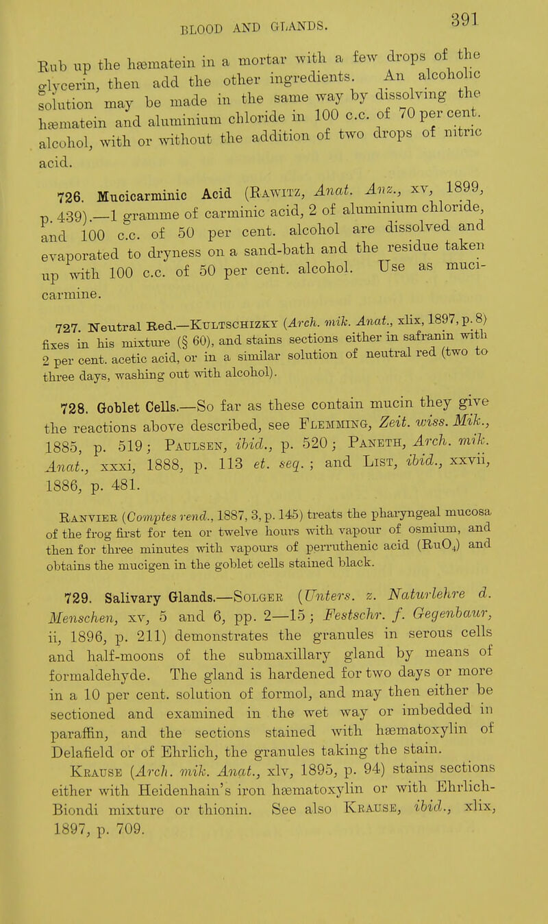 Eub up the h^enaatein in a mortar witk a few drops of the o-lvceriii, then add the other ingredients An alcohohc Solution may be made in the same way by dissolving the heematein aid aluminium chloride m 100 c.c. of 70 per cent, alcohol, with or ^vithout the addition of two drops of mtnc acid. 726. Mucicarminic Acid (Rawitz, ^wai. Aiiz., 1899, p 439) _l o-ramme of carminic acid, 2 of aluminium chloride, and 100 c^c. of 50 per cent, alcohol are dissolved and evaporated to dryness on a sand-bath and the residue taken up A^^th 100 c.c. of 50 per cent, alcohol. Use as muci- carmine. 727 Neutral Red.—Kultschizky {Arch. mih. Anat, xlix, 1897, p. 8) fixes in Ms mixtm-e (§ 60), and stains sections either in safranm with 2 per cent, acetic acid, or in a similar solution of neutral red (two to three days, washing out witli alcoliol). 728. Goblet CeUs.—So far as these contain mucin they give the reactions above described, see Flemming, Zeit. wiss. Mih., 1885, p. 519; Paulsen, ihid., p. 520; Paneth, Arch. mih. Anat., xxxi, 1888, p. 113 et. seq. ; and List, ihid., xxvii, 1886, p. 481. Ranviee {Co7nptes rend, 1887, 3, p. 145) treats the phai-yngeal mucosa of the frog first for ten or twelve hours with vapour of osmium, and then for tliree minutes witli vapoui-s of perrntlienic acid (RUO4) and obtains the mucigen in the goblet cells stained black. 729. Salivary Glands.—Solger {Unters. z. Naturleho-e d. Menschen, xv, 5 and 6, pp. 2—15; Festschr. f. Gegenhaur, ii, 1896, p. 211) demonstrates the granules in serous cells and half-moons of the submaxillary gland by means of formaldehyde. The gland is hardened for two days or more in a 10 per cent, solution of formol, and may then either be sectioned and examined in the wet way or imbedded in paraffin, and the sections stained with hsematoxylin of Delafield or of Ehrlich, the granules taking the stain. Krause {Arch. mih. Anat., xlv, 1895, p. 94) stains sections either with Heidenhain's iron hematoxylin or with Ehrlich- Biondi mixture or thionin. See also Krause, ibid., xlix, 1897, p. 709.