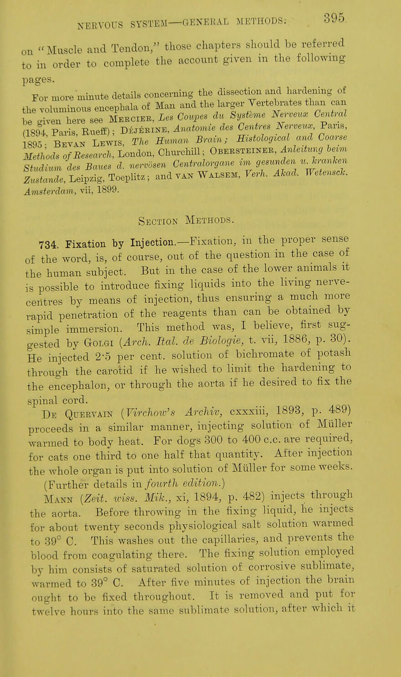 on Muscle and Tendon/' those chapters should be referred to in order to complete the account given m the foUoAving pages. For more minute details concerning the dissection and hardening of the voluminous encephala of Man and the larger Vertebrates tha^ can be civen here see Mebcieb, Les Coupes da Systeme Ne^-veux Central aSU Paris Rueff); D±J±m, Anatomie des Centres Nerveux V^vis, 1895 Bevan Lewis, The H^cmcm Brain; Histological and Coarse Methods of Research, London, Churchill; Obeksteineb, Anlertunc, hezm Stud^^.m des Banes d. nervosen Centralorgane gesunden ^.TcranUn Lsfanc^e, Leipzig, Toeplitz; and van Walsem, Ferk Ahad. Wetensclc. Amsterdam, vii, 1899. Section Methods. 734. Fixation by Injection.—Fixation, in the proper sense of the word, is, of course, out of the question in the case of the human subject. But in the case of the lower animals it is possible to introduce fixing liquids into the living nerve- centres by means of injection, thus ensuring a much more rapid penetration of the reagents than can be obtained by simple immersion. This method was, I believe, first sug- gested by GoLGi {Arch. Ital. de Biologie, t. vii, 1886, p. 30). He injected 2-5 per cent, solution of bichromate of potash through the carotid if he wished to limit the hardening to the encephalon, or through the aorta if he desired to fix the spinal cord. De Quervain {Virchow's Archiv, cxxxiii, 1893, p. 489) proceeds in a similar manner, injecting solution of Miiller warmed to body heat. For dogs 300 to 400 c.c. are required, for cats one third to one half that quantity. After injection the Avhole organ is put into solution of Miiller for some weeks. (Further details \\\ fourth edition.) Mann {Zeit. wiss. Mih., xi, 1894, p. 482) injects through the aorta. Before throwing in the fixing liquid, he injects for about twenty seconds physiological salt solution warmed to 39° C. This washes out the capillaries, and prevents the blood from coagulating there. The fixing solution employed by him consists of saturated solution of corrosive sublimate, warmed to 39° C. After five minutes of injection the brain ought to be fixed throughout. It is removed and put for twelve hours into the same sublimate solution, after which it