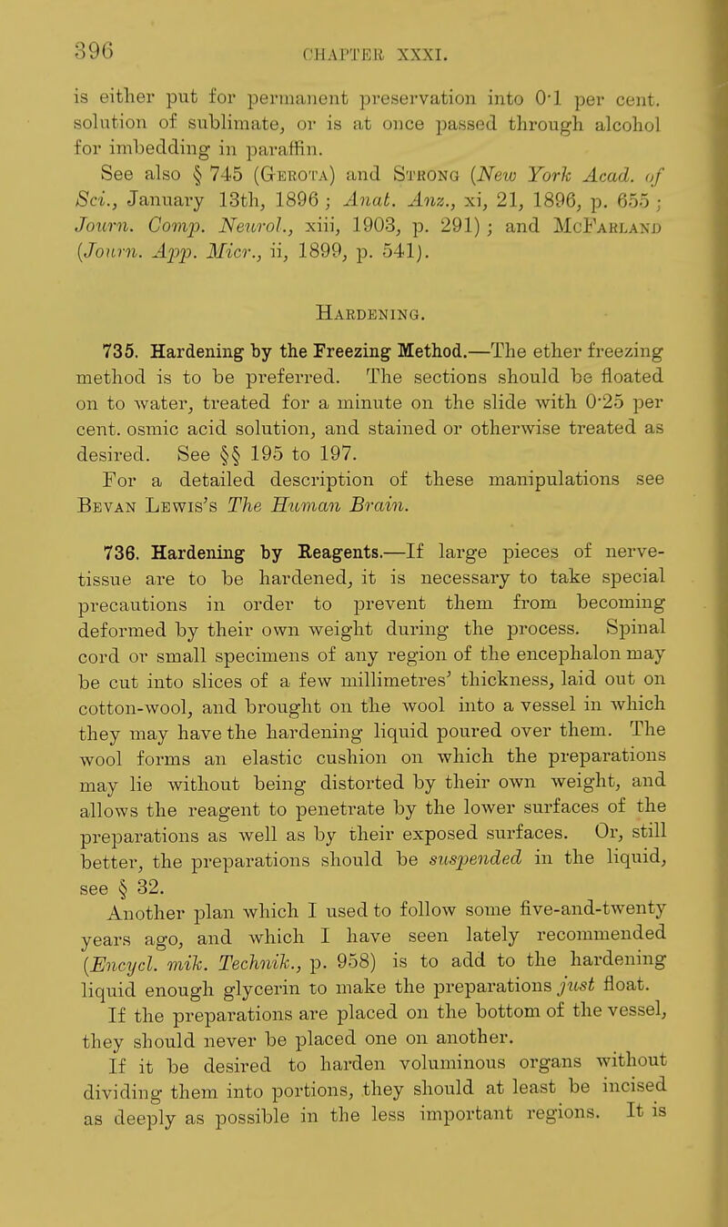 is either put for permanent preservation into O'l per cent, solution of sublimate, or is at once j)asse(l through alcohol for imbedding in paraffin. See also § 745 (Gerota) and Strong {Neio York Acad, of Sci., January 13th, 1896 ; Anat. Anz., xi, 21, 1896, p. 655 ; Journ. Camp. Neurol., xiii, 1903, p. 291) ; and McFarland {Journ. App. Micr., ii, 1899, p. 541). Hardening. 735. Hardening hy the Freezing Method.—The ether freezing method is to be preferred. The sections should be iioated on to water, treated for a minute on the slide with 0*25 per cent, osmic acid solution, and stained or otherwise treated as desired. See §§ 195 to 197. For a detailed description of these manipulations see Bevan Lewises The Hitman Brain. 736. Hardening by Reagents.—If large pieces of nerve- tissue are to be hardened, it is necessary to take special precautions in order to prevent them from becoming deformed by their own weight during the process. Spinal cord or small specimens of any region of the encephalon may be cut into slices of a few millimetres' thickness, laid out on cotton-wool, and brought on the wool into a vessel in which they may have the hardening liquid poured over them. The wool forms an elastic cushion on which the preparations may lie without being distorted by their own weight, and allows the reagent to penetrate by the lower surfaces of the preparations as well as by their exposed surfaces. Or, still better, the preparations should be suspended in the liquid, see § 32. Another jalan which I used to follow some five-and-twenty years ago, and which I have seen lately recommended {Encycl. mik. Technih., p. 958) is to add to the hardening liquid enough glycerin to make the preparations jiLst float. If the preparations are placed on the bottom of the vessel, they should never be placed one on another. If it be desired to harden voluminous organs without dividing them into portions, they should at least be incised as deeply as possible in the less important regions. It is