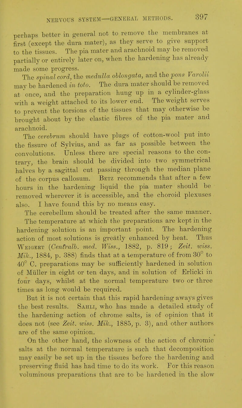 perhaps better in general not to remove the membranes at first (except the dura mater), as they serve to give support to the tissues. The pia mater and arachnoid may be removed partially or entirely later on, when the hardening has already made some progress. The spinal cord, the medtilla oblongata, and the pons Varolii may be hardened in toto. The dura mater should be removed at once, and the preparation hung up in a cylinder-glass with a weight attached to its lower end. The weight serves to prevent the torsions of the tissues that may otherwise be brought about by the elastic fibres of the pia mater and arachnoid. The cerebrum should have plugs of cotton-wool put into the fissure of Sylvius, and as far as possible between the convolutions. Unless there are special reasons to the con- trary, the brain should be divided into two symmetrical halves by a sagittal cut passing through the median plane of the corpus callosum. Betz recommends that after a few hours in the hardening liquid the pia mater should be removed wherever it is accessible, and the choroid plexuses also. I have found this by no means easy. The cerebellum should be treated after the same manner. The temperature at which the preparations are kept in the hardening solution is an important point. The hardening action of most solutions is greatly enhanced by heat. Thus Weigert {CenCralb. med. Wiss., 1882, p. 819; Zeit. wiss. Mik., 1884, p. 388) finds that at a temperature of from 30° to 40° G. preparations may be sufiiciently hardened in solution of Miiller in eight or ten days, and in solution of Erlicki in four days, whilst at the normal temperature two or three times as long would be required. But it is not certain that this rapid hardening aways gives the best results. Sahli, who has made a detailed study of the hardening action of chrome salts, is of opinion that it does not (see Zeit. wiss. Mih., 1885, p. 3), and other authors are of the same opinion. On the other hand, the slowness of the action of chromic salts at the normal temperature is such that decomposition may easily be set up in the tissues before the hardening and preserving fluid has had time to do its work. For this reason voluminous preparations that are to be hardened in the slow