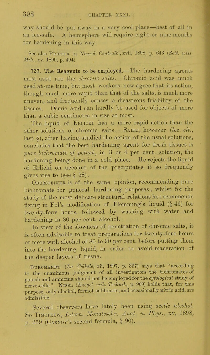 way should be put away in a vei-y cool place—best of all in an ice-safe. A hemisphere will require eight or nine months for hardening' in this Avay. See also Pfistee in Neurol. Centralh., xvii, 1898, p. 643 {Zeit wise. Mih., XV, 1899, p. 494). 737. The Eeagents to be employed.—The hardening agents most used are the chromic salts. Chromic acid was much used at one time, but most Avorkers now agree that its action, though much more rapid than that of the salts, is much more uneven, and frequently causes a disastrous friability of the tissues. Osmic acid can hardly be used for objects of more than a cubic centimetre in size at most. The liquid of Erlicki has a more rapid action than the other solutions of chromic salts. Sahli, however (Zoc. cit., last §), after having studied the action of the usual solutions, concludes that the best hardening agent for fresh tissues is imre hichroviate of potash, in 3 or 4 per cent, solution, the hardening being done in a cold place. He rejects the liquid of Erlicki on account of the precipitates it so frequently gives rise to (see § 58). Obersteiner is of the same opinion, recommending pure bichromate for general hardening purposes; whilst for the study of the most delicate structural relations he recommends fixing in Fol's modification of Flemming's liquid (§ 46) for twenty-four hours, followed by washing With water and hardening in 80 per cent, alcohol. In view of the slowness of penetration of chromic salts, it is often advisable to treat preparations for twenty-four hours or more with alcohol of 80 to 90 per cent, before putting them into the hardening liquid, in order to avoid maceration of the deeper layers of tissue. BURCHARDT {La Cellule, xii, 1897, p. 337) says that according to the unanimous judgment of all investigators the bichi-omates of potash and ammonia should not be employed for the cytological study of nerve-cells. NisSL {Encycl. mih. Technih, p. 969) holds that, for this piu-pose, only alcohol, f ormol, sublimate, and occasionally nitric acid, are admissible. Several observers have lately been using acetic alcohol. So TiMOFEEW, Intern. Monatsschr. Anat. u. Phys., xv, 1898, p. 259 (Carnoy's second formula, § 90).