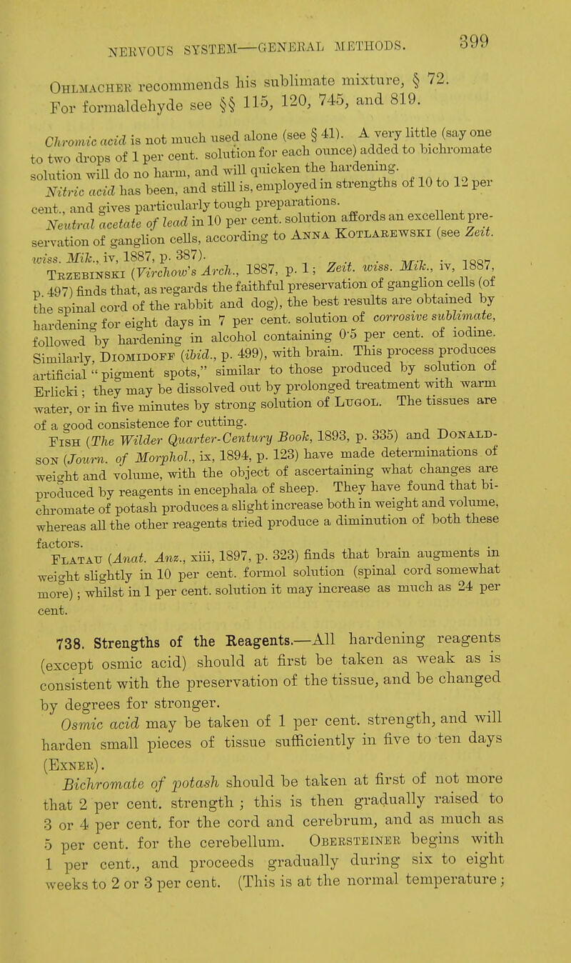 Ohlm-vcheu recommends liis sublimate mixture, § 72. For formaldehyde see §§ 115, 120, 745, and 819. Chronuc acid is not much used alone (see § 41). A veij little (say one to two drops of 1 per cent, solution for each ounce) added to hichromate solution will do no harm, and will quicken the hardenmg. Nitric acid has been, and stiH is, employed m strengths of 10 to 12 pei cent., and gives particularly tough preparations. NeiUral acetate of lead in 10 per cent, solution affords an excellent pre- servation of ganglion ceUs, according to Anna Kotlarewski (see Zezt. iviss. iv, 1887, p. 387). , „ . ^^-7 . .ao^ Tbzebinski {Virchow's Arch., 1887, p. 1; Zeit. mss. Mzh., iv, 1887 p 497) finds that, as regards the faithful preservation of ganglion cells of the spinal cord of the rabbit and dog), the best results are obtained by hardening for eight days in 7 per cent, solution of corrosive suhhmate, foUowed by hardening in alcohol containing O'S per cent, of lodme. Similarly, Diomidopf {iUd., p. 499), with brain. This process produces artificial pigment spots, similar to those produced by sokition of Erlicki • they may be dissolved out by prolonged treatment with wai-m water, o'r in five minutes by strong sohition of Lugol. The tissues are of a good consistence for cutting. Fish {The Wilder Quarter-Century Boole, 1893, p. 335) and Donald- son {Jouim. of Morphol, ix, 1894, p. 123) have made determinations of weio-ht and volume, with the object of ascertaining what changes are produced by reagents in encephala of sheep. They have found that bi- chi-omate of potash produces a slight increase both in weight and volume, whereas aUthe other reagents tried produce a diminution of both these factors. . . Flatau (Anat. Am., xiii, 1897, p. 323) finds that brain augments m weight sHghtly in 10 per cent, formol solution (spinal cord somewhat more); whilst in 1 per cent, solution it may increase as much as 24 per cent. 738. Strengths of the Reagents.—All hardening reagents (except osmic acid) should at first be taken as weak as is consistent with the preservation of the tissue, and be changed by degrees for stronger. Osmic acid may be taken of 1 per cent, strength, and will harden small pieces of tissue sufficiently in five to ten days (Exner) . Bichromate of -potash should be taken at first of not more that 2 per cent, strength ; this is then gradually raised to •3 or 4 per cent, for the cord and cerebrum, and as much as .5 per cent, for the cerebellum. Obersteiner begins with 1 per cent., and proceeds gradually during six to eight weeks to 2 or 3 per cent. (This is at the normal temperature;