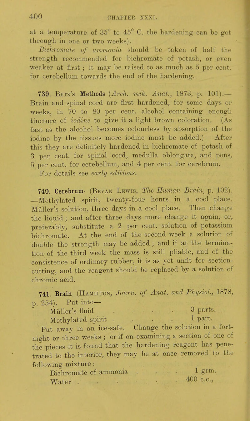 at a temperature of 35° to 45° C. tlie hardening can be got through in one or tAvo weeks). Bichromate of ammonia should Le taken of half the strength recommended for bichromate of potash, or even weaker at first; it may be raised to as much as 5 per cent, for cerebellum towards the end of the hardening. 739. Betz's Methods {Aoxh. mik. Anat., 1873, p. 101).— Brain and spinal cord are first hardened, for some days oi- weeks, in 70 to 80 per cent, alcohol containing enough tincture of iodine to give it a light brown coloration. (As fast as the alcohol becomes coloui'less by absorption of the iodine by the tissues more iodine must be added.) After . this they are definitely hardened in bichromate of potash of 3 per cent, for spinal cord, medulla oblongata, and pons, 5 per cent, for cerebellum, and 4 per cent, for cerebrum. For details see early editions. 740. Cerebrum. (Bevan Lewis, The Human Brain, p. 102). —Methylated spirit, twenty-four hours in a cool place. Miiller's solution, three days in a cool place. Then change the liquid; and after three days more change it again, or, preferably, substitute a 2 per cent, solution of potassium bichromate. At the end of the second week a solution of double the strength may be added ; and if at the termina- tion of the third week the mass is still pliable, and of the consistence of ordinary rubber, it is as yet unfit for section- cutting, and the reagent should be replaced by a solution of chromic acid. 741. Brain (Hamilton, Journ. of Anat. and Physiol, 1878, p. 254). Put into— Miiller's fluid .... 3 parts. Methylated spirit .... 1 part. Put away in an ice-safe. Change the solution in a fort- night or three weeks ; or if on examining a section of one of the pieces it is found that the hardening reagent has pene- trated to the interior, they may be at once removed to the following mixture : Bichromate of ammonia ... 1 grm. Water 400 c.c,