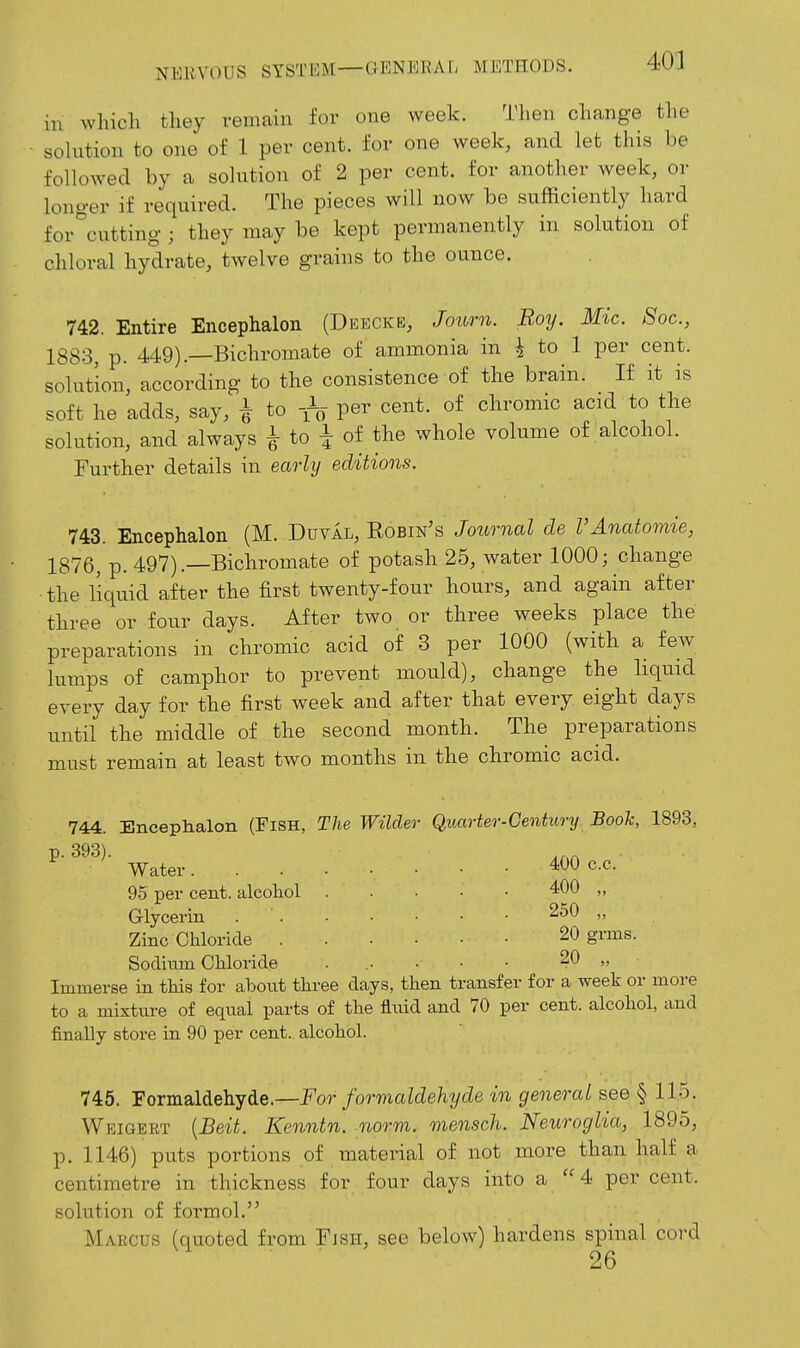 111 ... which they remain for one Aveek. Then change the solution to one of 1 per cent, for one week, and let this be followed by a solution of 2 per cent, for another week, or longer if required. The pieces will now be sufficiently hard for^'cutting ; they may be kept permanently in solution of chloral hydrate, twelve grains to the ounce. 742. Entire Encephalon (Deeckb, Joiorn. Boy. Mic. Soc, 1883, p. 449).—Bichromate of ammonia in i to 1 per cent, solution, according to the consistence of the brain. If it is soft he adds, say, i to per cent, of chromic acid to the solution, and always ^ to i of the whole volume of alcohol. Further details in early editions. 743. Encephalon (M. Duval, Eobin's Journal de FAnatomie, 1876, p. 497).—Bichromate of potash 25, water 1000; change the liquid after the first twenty-four hours, and again after three or four days. After two or three weeks place the preparations in chromic acid of 3 per 1000 (with a few lumps of camphor to prevent mould), change the liquid every day for the first week and after that every eight days until the middle of the second month. The preparations must remain at least two months in the chromic acid. 744. Encephalon (FiSH, The Wilder Quarter-Century Boole, 1893, p. 393). Water 400 c.c. 9.5 per cent, alcohol Glycerin Zinc Chloride Sodium Chloride 400 „ 250 „ 20 grms. 20 „ Immerse in this for about three days, then transfer for a week or more to a mixture of equal parts of the fluid and 70 per cent, alcohol, and finally store in 90 per cent, alcohol. 745. Formaldehyde.—For formaldehyde in general see § 115. Weigert {Beit. Kenntn. norm, mensch. Neuroglia, 1895, p. 1146) puts portions of material of not more than half a centimetre in thickness for four days into a 4 per cent, solution of formol. Marcus (quoted from Fjsh, see below) hardens spinal cord 26
