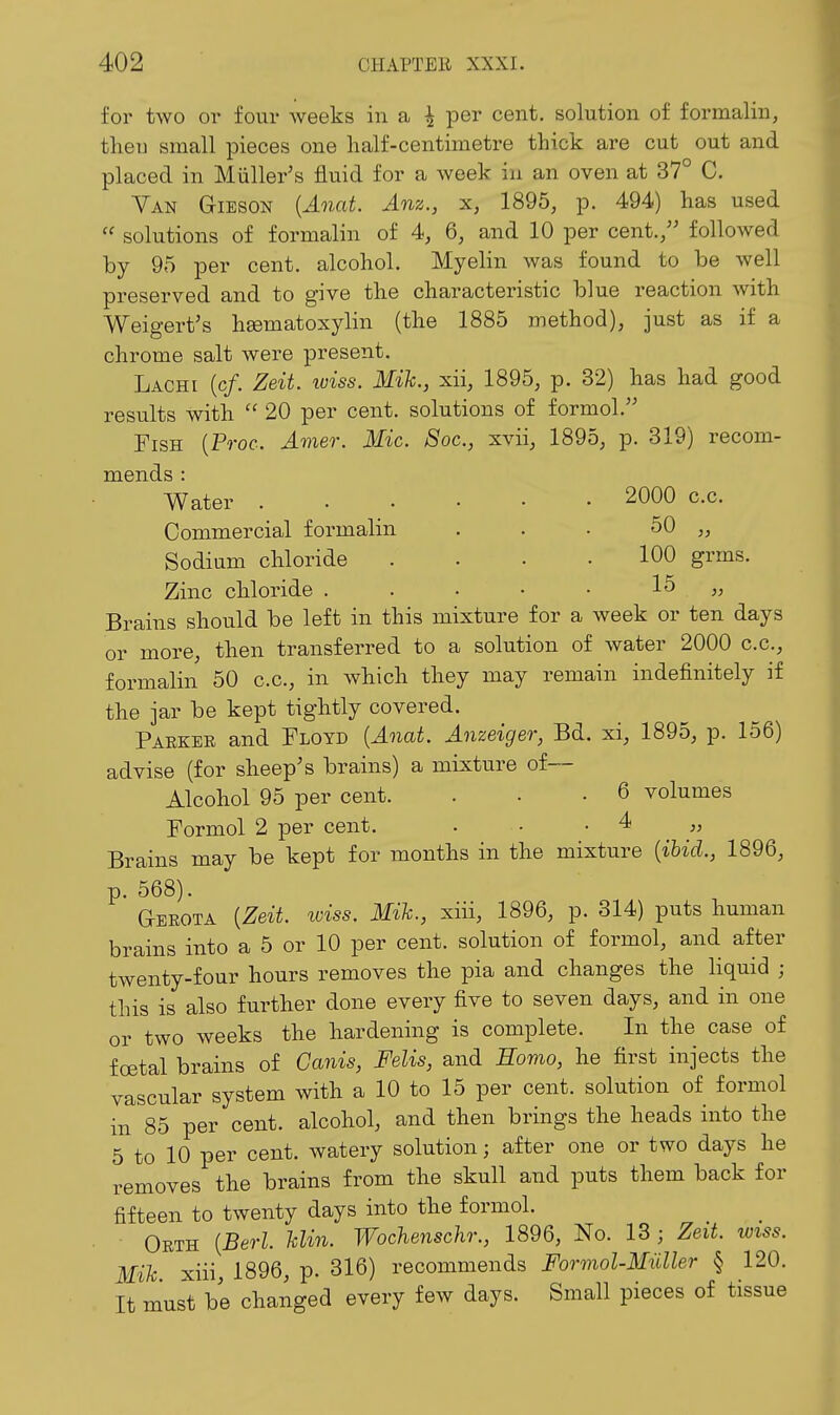 for two or four weeks in a \ per cent, solution of formalin, then small pieces one half-centimetre thick are cut out and placed in Miiller's fluid for a week in an oven at 37° C. Van Gieson {Anat. Anz., x, 1895, p. 494) has used  solutions of formalin of 4, 6, and 10 per cent.,'' followed by 95 per cent, alcohol. Myelin was found to be well preserved and to give the characteristic blue reaction with Weigert's heematoxylin (the 1885 method), just as if a chrome salt were present. Lachi (c/. Zeit. wiss. Mik., xii, 1895, p. 32) has had good results with  20 per cent, solutions of formol. Fish (Proc. J.mer. Mic. Soc, xvii, 1895, p. 319) recom- mends : Water 2000 c.c. Commercial formalin . . . 50 „ Sodium chloride . . . .100 grms. Zinc chloride . . • • • 15 „ Brains should be left in this mixture for a week or ten days or more, then transferred to a solution of water 2000 c.c, formalin 50 c.c, in which they may remain indefinitely if the jar be kept tightly covered. Parkee and Floyd {Anat. Anzeiger, Bd. xi, 1895, p. 156) advise (for sheep's brains) a mixture of— Alcohol 95 per cent. . • .6 volumes Formol 2 per cent. . ■ • 4 „ Brains may be kept for months in the mixture {ihid., 1896, p. 568). Gerota {Zeit. iviss. Mih., xiii, 1896, p. 314) puts human brains into a 5 or 10 per cent, solution of formol, and after twenty-four hours removes the pia and changes the liquid ; this is also further done every five to seven days, and in one or two weeks the hardening is complete. In the case of foetal brains of Canis, Felis, and Homo, he first injects the vascular system with a 10 to 15 per cent, solution of formol in 85 per cent, alcohol, and then brings the heads into the 5 to 10 per cent, watery solution; after one or two days he removes the brains from the skull and puts them back for fifteen to twenty days into the formol. Orth {Berl. Uin. Wochenschr., 1896, No. 13; Zeit. wiss. Mih xiii, 1896, p. 316) recommends Formol-Miiller § 120. It must be changed every few days. Small pieces of tissue