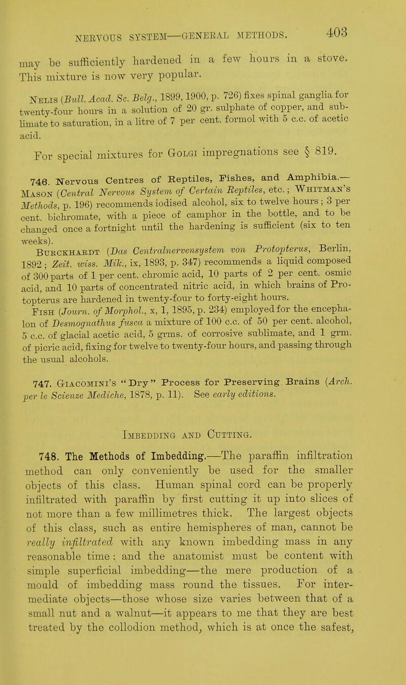 may be sufficiently hardened in a few hours in a stove. This mixture is now very popular. Nelis (Bull. Acad. Sc. Belg., 1899,1900, p. 726) fixes spinal ganglia for twenty-fonr hours in a sohition of 20 gr. sulphate of copper, and sub- limate to saturation, in a litre of 7 per cent, formol with 5 c.c. of acetic acid. For special mixtures for aoLGi impregnations see § 819. 746. Nervous Centres of Reptiles, Fishes, and Amphibia.— Mason (Central Nervous System of Certain Reptiles, etc.; Whitman's Methods, p. 196) recommends iodised alcohol, six to twelve hours ; 3 per cent, bichi-omate, with a piece of camphor in the bottle, and to be changed once a fortnight until the hardening is sufficient (six to ten weeks). Btjrckhaedt (Das Centralnervensijstem von Protopterus, Berlin, 1892 ; Zeit. loiss. Mih., ix, 1893, p. 347) recommends a liquid composed of 300 parts of 1 per cent, chromic acid, 10 parts of 2 per cent, osmic acid, and 10 parts of concentrated nitric acid, in which brains of Pro- toptei-us are hardened in twenty-foiu- to forty-eight hours. Fish (Journ. of Morphol, x, 1, 1895, p. 234) employed for the encepha- lon of Desinognathus fiisca a mixtm-e of 100 c.c. of 50 per cent, alcohol, 5 c.c. of glacial acetic acid, 5 grms. of con-osive sublimate, and 1 grm. of picric acid, fixing for twelve to twenty-four hoars, and passing through the usual alcohols. 747. GiACOMiNi's Dry Process for Preserving Brains (Arcli. per le Scienze Mediche, 1878, p. 11). See early editions. Imbedding and Cutting. 748. The Methods of Imbedding.—The paraffin infiltration method can only conveniently be used for the smaller objects of this class. Human spinal cord can be properly infiltrated with paraffin by first cutting it up into slices of not more than a few millimetres thick. The largest objects of this class, such as entire hemispheres of man, cannot be really infiltrated with any known imbedding mass in any reasonable time : and the anatomist must be content with simple superficial imbedding—the mere production of a mould of imbedding mass round the tissues. For inter- mediate objects—those whose size varies between that of a small nut and a walnut—it appears to me that they are best treated by the collodion method, which is at once the safest,