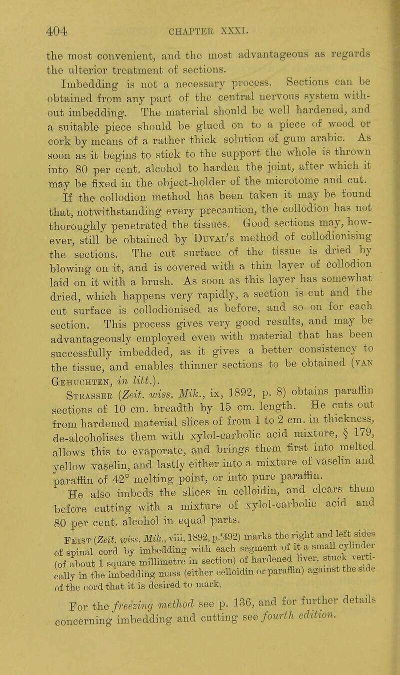 the most convenient, and the most advantageous as regards the ulterior treatment of sections. Imbedding is not a necessary process. Sections can he obtained from any part of the central nervous system with- out imbedding. The material should be well hardened, and a suitable piece should be glued on to a piece of wood or cork by means of a rather thick solution of gum arabic. As soon as it begins to stick to the support the whole is thrown into 80 per cent, alcohol to harden the joint, after which it may be fixed in the object-holder of the microtome and cut. If the collodion method has been taken it may be found that, notwithstanding every precaution, the collodion has not thoroughly penetrated the tissues. Good sections may, how- ■ ever, still' be obtained by Duval's method of collodionising the sections. The cut surface of the tissue is dried by blowing on it, and is covered with a thin layer of collodion laid on it with a brush. As soon as this layer has somewhat dried, Avhich happens very rapidly, a section is cut and the cut surface is collodionised as before, and so on for each section. This process gives very good results, and may be advantageously employed even with material that has been successfully imbedded, as it gives a better consistency to the tissue, and enables thinner sections to be obtained (van Gehuchten, in litt.). Strasser {Zeit. wiss. Mih., ix, 1892, p. 8) obtains paraffin sections of 10 cm. breadth by 15 cm. length. He cuts out from hardened material slices of from 1 to 2 cm. in thickne^ss, de-alcoholises them with xylol-carbolic acid mixture, § 179, allows this to evaporate, and brings them first into melted yellow vaselin, and lastly either into a mixture of vasehn and paraffin of 42° melting point, or into pure paraffin. He also imbeds the slices in celloidin, and clears them before cutting with a mixture of xylol-carbolic acid and 80 per cent, alcohol in equal parts. Eeist (Zeit wiss. Mih, viii, 1892, p.'492) marks the right and left sides of spinal cord by imbedding with each segment of it a small cylmder (of about 1 square millimetre in section) of hardened liver, stuck verti- cally in the imbedding mass (either celloidin or paraffin) against the side of the cord that it is desired to mark. For the freezing metliod see p. 136, and for further details concerning imbedding and cutting see fourth edition.