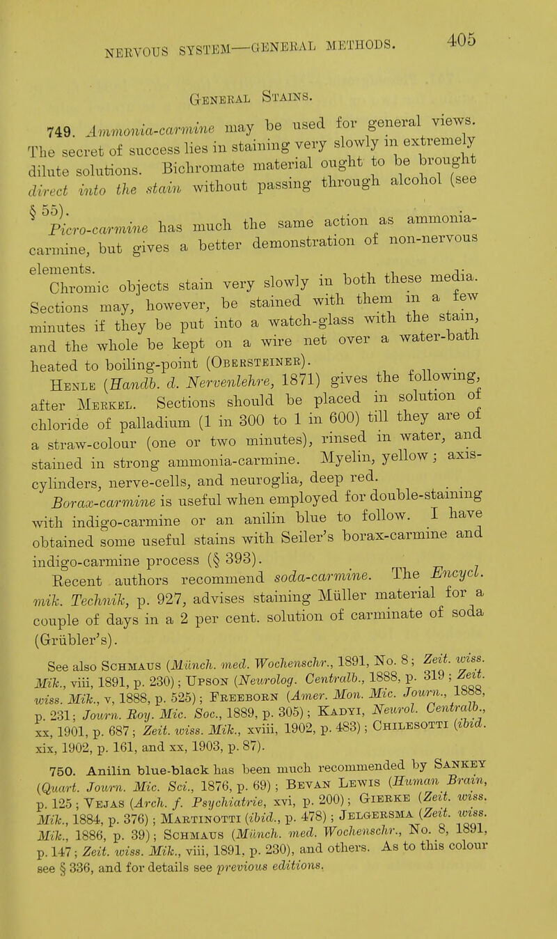 General Stains. 749. Ammoma-car^vine may be used for general views. The secret of success lies in staining very slowly air extremely dilute solutions. Bichromate material ought to be brought direct into the stcnn without passing through alcohol (see ^ ^Ficro-car^^vine has much the same action as ammonia- carmine, but gives a better demonstration of non-nervous '^'chromic objects stain very slowly in both these media. Sections may, however, be stained with them m a few minutes if they be put into a watch-glass with the stain, and the whole be kept on a wire net over a water-bath heated to boiling-point (Obersteineb). . . -.^ • Henle [Eandh. d. Nervenlehre, 1871) gives the foUowmg after Merkel. Sections should be placed in solution ot chloride of palladium (1 in 300 to 1 in 600) till they are of a straw-colour (one or two minutes), rinsed m water, and stained in strong ammonia-carmine. Myelin, yellow; axis- cylinders, nerve-cells, and neuroglia, deep red. Borax-carmine is useful when employed for double-stainmg Avith indigo-carmine or an anilin blue to follow. I have obtained some useful stains with Seller's borax-carmme and indigo-carmine process (§ 393). Recent authors recommend soda-cao-mine. The EncycL. mik. Technih, p. 927, advises staining Miiller material for a couple of days in a 2 per cent, solution of carmmate of soda (Griibler's). See also Schmaus {Miinch. med. Wochenschr., 1891, No. 8; ZeU. wiss. Mik., viii, 1891, p. 230); Upson {Neurolog. Centralb., 1888, p. 319 ; Zeit. wiss. Mik., V, 1888, p. 525); Freeborn {Amer. Man. Mic. Journ., Ibm, p. 231: Journ. Boy. Mic. Soc, 1889, p. 305); Kadti, Neurol. Centralb XX, 1901, p. 687 ; Zeit. wiss. Mik., xviii, 1902, p. 483); Chilesotti {lUd. xix, 1902, p. 161, and xx, 1903, p. 87). 750. Anilin blue-blaek has been mnch recommended by Sankey (Quart. Journ. Mic. Sci, 1876, p. 69) ; Bevan Lewis {Human Bram, p. 125 ; Yejas {Arch. f. Psychiatrie, xvi, p. 200); Gierke {Zezt. wtss. Mik., 1884, p. 376); Maetinotti {ibid., p. 478); Jelgersma {Zeit. wiss. Mik., 1886, p. 39); Schmaus {Miinch. med. Wochenschr., No. 8, 1891, p. 147; Zeit. loiss. Mik., viii, 1891, p. 230), and others. As to this colour see § 336, and for details see previous editions.