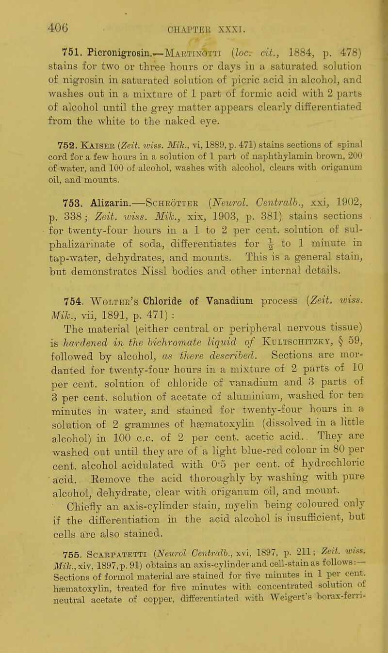 751. Picronigrosin.^MARTiNOTTi {loc- cit., 1884, p. 478) stains for two oi' three hours or days in a saturated solution of nigrosin in saturated solution of picric acid in alcohol, and washes out in a mixture of 1 part of formic acid with 2 parts of alcohol until the grey matter appears clearly differentiated from the white to the naked eye, 752. Kaiser {Zeit. wiss. Mik., vi, 1889, p. 471) stains Bections of spinal cord for a few hours in a solution of 1 pai-t of naphthylamin brown, 200 of water, and 100 of tilcoliol, washes with alcohol, clears with origanum oil, and mounts. 753. Alizarin.—Scheottee [Neurol. Centralh., xxi, 1902, p. 338; Zeit. wiss. Mik., xix, 1903, p. 381) stains sections for twenty-four hours in a 1 to 2 per cent, solution of sul- phalizarinate of soda, differentiates for ^ to 1 minute in tap-water^ dehydrates^ and mounts. This is a general stain, but demonstrates Nissl bodies and other internal details. 754. Woltee's Chloride of Vanadium process {Zeit. wiss. Mik., vii, 1891, p. 471) : The material (either central or peripheral nervous tissue) is hardened in the hichrornate liquid of Kultschitzky, § 59, followed by alcohol, as there described. Sections are mor- danted for twenty-four hours in a mixtu.re of 2 parts of 10 per cent, solution of chloride of vanadium and 3 parts of 3 per cent, solution of acetate of aluminium, washed for ten minutes in water, and stained for twenty-four hours in a solution of 2 grammes of hsematoxylin (dissolved in a little alcohol) in 100 c.c. of 2 per cent, acetic acid.. They are washed out until they are of a light blue-red colour in 80 per cent, alcohol acidulated with 0-5 per cent, of hydrochloric ' acid. Remove the acid thoroughly by washing with pure alcohol, dehydrate, clear with origanum oil, and mount. Chiefly an axis-cylinder stain, myehn being coloured only if the differentiation in the acid alcohol is insufficient, but cells are also stained. 755. ScAEPATETTi (Neurol Centralh., xvi, 1897, p. 211; Zeit. toiss. Mi]c.,xiv, 1897,p.91) obtains an axis-cylinder and cell-stain as follows:— Sections of formol material are stained for fire minutes in 1 per cent, hematoxylin, treated for five minutes with concentrated solution of neutral acetate of copper, difeerentiated with Weigert's borax-fern-