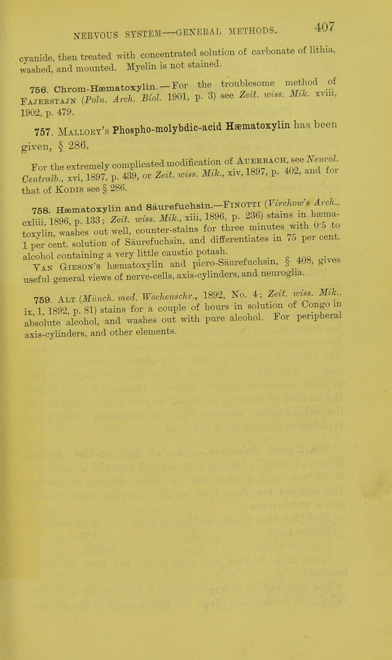 cyanide, then treated with concentrated solution of carbonate of litliia. washed, and mounted. Myelin is not stained. 756 Chrom-H«matoxylin.-ror the troublesome method of iPoln. Arch. Biol. 1901, p. 3) see Ze^t. w^ss. M^lc. xvui, 1902, p. 479. 757. Mallory's Phospho-molybdic-acid Hsematoxylin has been given, § 286. For the extremely complicated modification of see F^^^^^^^^ Centralb., xvi, 1897, p. 439, or Zeit. w^ss. M^h., xiv, 1897, p. 402, and toi that of KoDis see § 286. 758 Hsematoxyim and Saurefuehsin.-FiNOTTi (7^Vc7lo^«'s ^rc/i., cxnf 1896 p. 1S3- Zeit. wiss. Mik., xiii, 1896, p. 236) stams m h^ma toxy in, washes out well, counter-stains for three mxnutes with 0 5 to 1 per Lt. solution of Saurefuchsin, and differentiates m 75 per cent, alcohol containing a very little caustic potash. S 408 mves Van Gieson's heematoxvlin and picro-Saurefuchsm, § 408, gives useful general views of neiwe-cells, axis-cylinders, and nem-oglia. 759 {Miinch. med. Wochenschr., 1892, No. 4; Zeit. wiss. Mih., ix 1 1892, p. 81) stains for a couple of hours in sokxtion of Congo in abso'lute alcohol, and washes out with ptu-e alcohol. Eor peripheral axis-cylinders, and other elements.