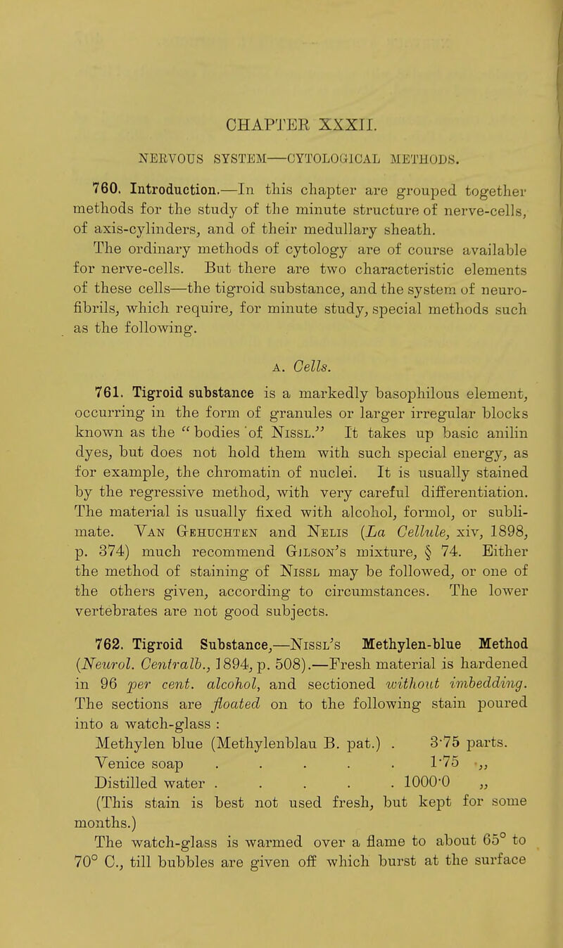 NEEVOUS SYSTEM OYTOLOGICAL METHODS. 760. Introduction,—In this chapter are grouped together methods for the study of the minute structure of nerve-cells, of axis-cylinders, and of their medullary sheath. The ordinary methods of cytology are of course available for nerve-cells. But there are two characteristic elements of these cells—the tigroid substance, and the system of neuro- fibrils, which require, for minute study, special methods such as the following. A. Cells. 761. Tigroid substance is a markedly basophilous element, occurring in the form of granules or larger irregular blocks known as the bodies'of Nissl.^^ It takes up basic anilin dyes, but does not hold them with such special energy, as for example, the chromatin of nuclei. It is usually stained by the regressive method, with very careful differentiation. The material is usually fixed with alcohol, formol, or subli- mate. Yan Gehuchten and Nelis [La Cellule, xiv, 1898, p. 374) much recommend Gjlson^s mixture, § 74. Either the method of staining of NissL may be followed, or one of the others given, according to circumstances. The lower vertebrates ai-e not good subjects. 762. Tigroid Substance,—Nissl's Methylen-blue Method {Neurol. Centralh., 1894, p. 508).—Fresh material is hardened in 96 per cent, alcohol, and sectioned without imbedding. The sections are floated on to the following stain poured into a watch-glass : Methylen blue (Methylenblau B. pat.) . 3-75 parts. Venice soap ..... 1'75 •„ Distilled water 1000-0 (This stain is best not used fresh, but kept for some months.) The watch-glass is warmed over a flame to about 65° to 70° C, till bubbles are given off which burst at the surface