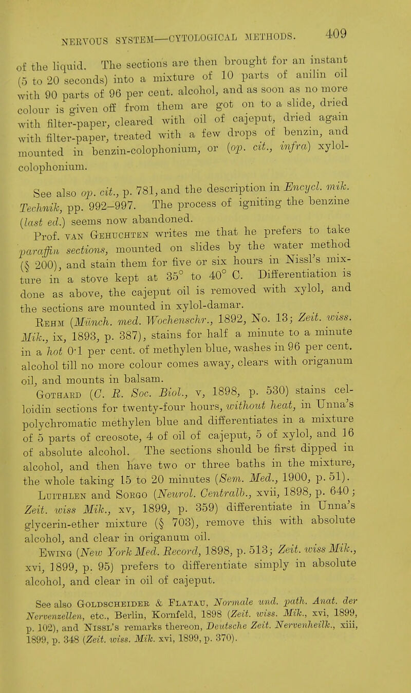 of the liquid. The sections are then brought for an instant (5 to 20 seconds) into a mixture of 10 parts of anihn oil with 90 parts of 96 per cent, alcohol, and as soon as no more colour is o-iven off from them are got on to a slide, dried with filter-paper, cleared with oil of cajeput, dried again with filter-paper, treated with a few drops of benzin, and mounted in benzin-colophonium, or {op. ciL, mfra) xylol- colophonium. See also op. cit, p. 781, and the description in Encycl. mik. Technik, pp. 992-997. The process of igniting the benzine {last ed.) seems now abandoned. Prof VAN Gehuchten writes me that he prefers to take paraffi>i sections, mounted on slides by the water method {& 200), and stain them for five or six hours m NissFs mix- ture in a stove kept at 35° to 40° 0. Differentiation is done as above, the cajeput oil is removed with xylol, and the sections are mounted in xylol-damar. Rehm {3Innch. med. Wochenschr., 1892, No. 13; Zeit. wtss. Mik., ix, 1893, p. 387), stains for half a minute to a minute in a 'hot 0-1 per cent, of methylen blue, washes in 96 per cent, alcohol till no more colour comes away, clears with origanum oil, and mounts in balsam. GoTSAED {G. B. 8oc. Biol, V, 1898, p. 530) stains cel- loidin sections for twenty-four hours, witJumt heat, in Unna's polychromatic methylen blue and differentiates in a mixture of 5 parts of creosote, 4 of oil of cajeput, 5 of xylol, and 16 of absolute alcohol. The sections should be first dipped in alcohol, and then have two or three baths in the mixture, the whole taking 15 to 20 minutes {Sem. Med., 1900, p. 51). LuiTHLEN and Sorgo {Neurol. Centralh., xvii, 1898, p. 640; Zeit. wiss Mik., XV, 1899, p. 359) differentiate in Unna's glycerin-ether mixture (§ 703), remove this with absolute alcohol, and clear in origanum oil. EwiNQ {New York Med. Bscord, 1898, p. 513; Zeit. wiss Mik., xvi, 1899, p. 95) prefers to differentiate simply in absolute alcohol, and clear in oil of cajeput. See also Goldscheider & Flatau, Normale unci. path. Anat. der Nervenzellen, etc., Berlin, Komfeld, 1898 {Zeit. wiss. Mih., xvi, 1899, p. 102), and Nissl's remarks thereon, Deutsche Zeit. Nervenheilh., xiii, 1899, p. 348 {Zeit. wiss. Mih. xvi, 1899, p. 370).