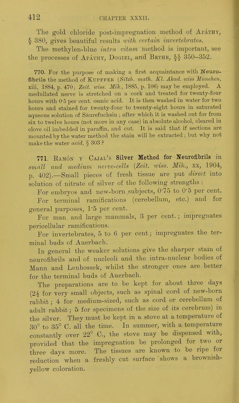 Tlie gold chloride post-impregnation method of ArATHY, § 380, gives beautiful results uylth certain invertebrates. The methylen-blue intra vitam method is important, see the processes of Apathy, Dogiel, and Bethb, §§ 350-352, 770. For tlie purpose of making a first acquaintance witli iSTeuro- fibrils the method of Kuppfer {Sitzh. math. Kl. Ahad. ivias Munelien, xiii, 1884, p. 470; Zeit. xviss. Mile, 1885, p. 106) may be employed. A nieduUated nerve is stretched on a cork and treated for twenty-four hours with 0-5 per cent, osmic acid. It is then washed in water for two hours and stained for twenty-four to twenty-eight hours in saturated aqueous solution of Siiurefuchsin ; after which it is washed out for from six to twelve hours (not more in any case) in absolute alcohol, cleared in clove oil imbedded in parafiin, and cut. It is said that if sections are moimted by the water method the stain will be extracted; but why not make the water acid, § 303 ? 771. Ramon y Cajal's Silver Method for Neurofibrils in small and medium nerve-cells {Zeit. wiss. Mik., xx, 1904, p. 402).—Small pieces of fresh tissue are put direct into solution of nitrate of silver of the following strengths : For embryos and new-born subjects, 0-75 to 0-5 per cent. For terminal ramifications (cerebellum, etc.) and for general purposes, 15 per cent. For man and large mammals, 3 per cent.; impregnates pericellular ramifications. For invertebrates, 5 to 6 per cent; impregnates the ter- minal buds of Auerbach. In general the weaker solutions give the sharper stain of neurofibrils and of nucleoli and the intra-nuclear bodies of Mann and Lenhossek, whilst the stronger ones are better for the terminal buds of Auerbach. The preparations are to be kept for about three days (2i for very small objects, such as spinal cord of new-born rabbit; 4 for medium-sized, such as cord or cerebellum of adult rabbit; 5 for specimens of the size of its cerebrum) in the silver. They must be kept in a stove at a temperature of 30^ to 35° C. all the time. In summer, with a temperature constantly over 22° C, the stove may be dispensed with, provided that the impregnation be prolonged for two or three days more. The tissues are known to be ripe for reduction when a freshly cut surface ' shows a brownish- yellow coloration.