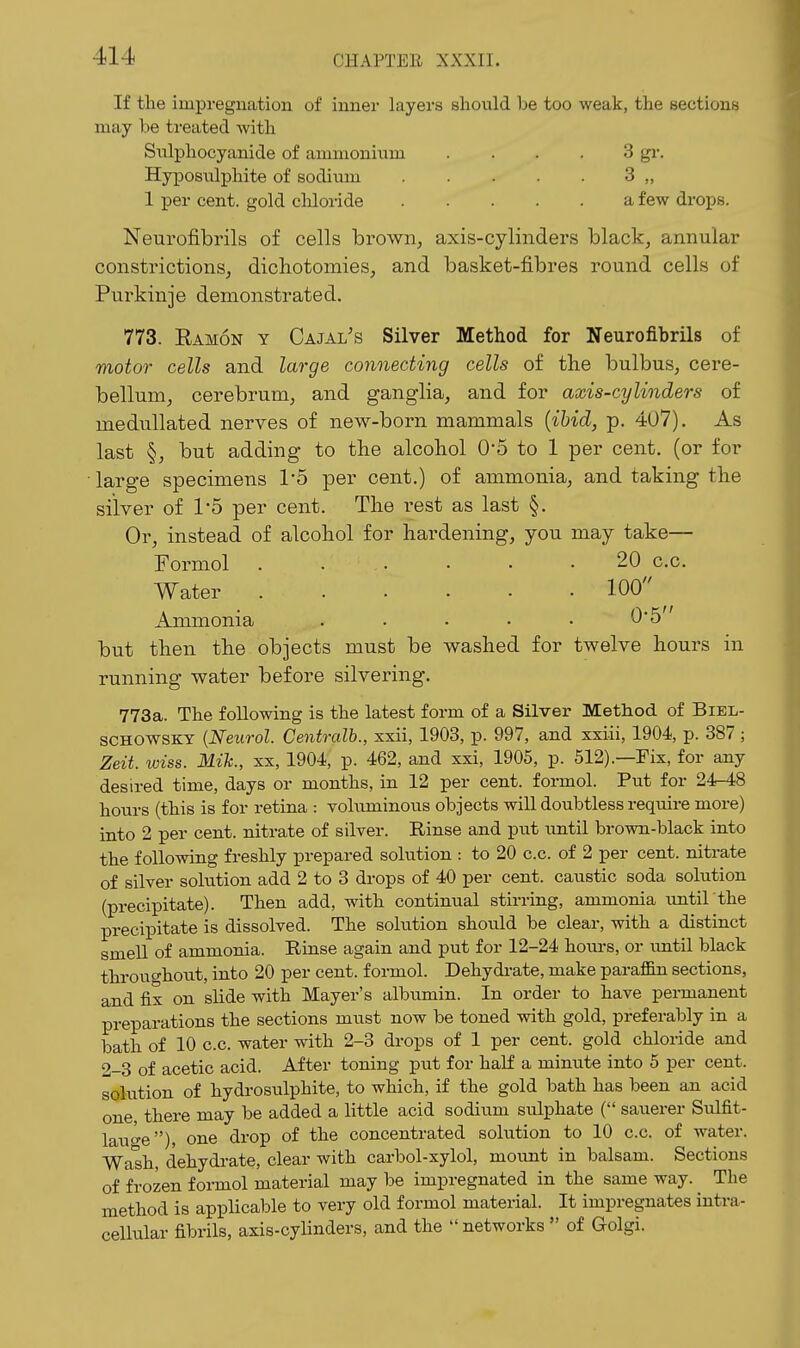 If the impregnation of inner layers should be too weak, the sections may be treated with Sxilphocyanide of ammonium . . . • 3 gi-. Hyposiilphite of sodium 3 „ 1 per cent, gold chloride a few drops. Neurofibrils of cells brown^ axis-cylinders black, annular constrictionSj dichotomies, and basket-fibres round cells of Purkiuje demonstrated. 773. Ramon y Cajal's Silver Method for Neurofibrils of motor cells and large connecting cells of the bulbus, cere- bellum, cerebrum, and ganglia, and for axis-cylinders of medullated nerves of new-born mammals {ibid, p. 407). As last §, but adding to the alcohol 0-5 to 1 per cent, (or for ■ large specimens 15 per cent.) of ammonia, and taking the silver of 1-5 per cent. The rest as last §. Or, instead of alcohol for hardening, you may take— Formol 20 c.c. Water 100 Ammonia . • • • • '^'^ but then the objects must be washed for twelve hours in running water before silvering. 773a. The following is the latest form of a Silver Method of Biel- SCHOWSKY {Neurol. Centralb., xxii, 1903, p. 997, and xxiii, 1904, p. 387 ; Zeit. wiss. Mik., xx, 1904, p. 462, and xxi, 1905, p. 512).—Fix, for any desired time, days or months, in 12 per cent, formol. Put for 24r48 hours (this is for retina : voluminous objects will doubtless require more) into 2 per cent, nitrate of silver. Rinse and put until brown-black into the following freshly prepared solution : to 20 c.c. of 2 per cent, nitrate of silver solution add 2 to 3 drops of 40 per cent, caustic soda solution (precipitate). Then add, with continual stirring, ammonia imtil the precipitate is dissolved. The solution should be clear, with a distinct smell of ammonia. Rinse again and put for 12-24 hom-s, or until black throughotit, into 20 per cent, formol. Dehydrate, make paraflEn sections, and fix on slide with Mayer's albumin. In order to have permanent preparations the sections must now be toned with gold, preferably in a bath of 10 c.c. water with 2-3 drops of 1 per cent, gold chloride and 2-3 of acetic acid. After toning put for half a minute into 5 per cent, solution of hydrosulphite, to which, if the gold bath has been an acid one there may be added a little acid sodium sulphate ( sauerer Sulfit- lauge), one drop of the concentrated solution to 10 c.c. of water. Wash, dehydrate, clear with carbol-xylol, mount in balsam. Sections of frozen formol material may be impregnated in the same way. The method is applicable to very old formol material. It impregnates intra- cellular fibrils, axis-cyHnders, and the networks of Golgi.