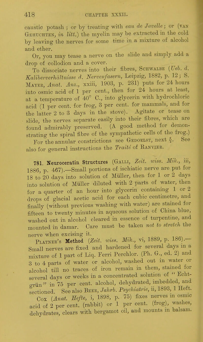 caiTstic potasli ; or by treating with eau de Javelle; or (van Gehuchten, m litt.) the myelin may be extracted in the cold by leaving the nerves for some time in a mixture of alcohol and ether. Or, you may tease a nerve on the slide and simply add a drop of collodion and a cover. To dissociate nerves into their fibres, Schwalbe {Ueh. d. Kaliherverhdltoiisse d. Nervenfasern, Leipzig, 1882, p. 12; S. Mayer, Anat. Anz., xxiii, 1903, p. 231) puts for 24 hours into osmic acid of 1 per cent., then for 24 hours at least, at a temperature of 40° C, into glycerin with hydrochloric acid (1 per cent, for frog, 3 per cent, for mammals, and for the latter 2 to 3 days in the stove). Agitate or tease on slide, the nerves separate easily into their fibres, which are found admirably preserved. (A good method for demon- strating the spiral fibre of the sympathetic cells of the frog.) For the annular constrictions see aEDOELST, next §. See also for general instructions the Traite of Eanvier. 781. Neuroceratin Structures (Galli, Zeit. wiss. Mih., iii, 1886, p. 467).—Small portions of ischiatic nerve are put for 18 to' 20 days into solution of Miiller, then for 1 or 2 days into solution of Miiller diluted with 2 parts of water, then for a quarter of an hour into glycerin containing 1 or 2 drops of glacial acetic acid for each cubic centimetre, and finally (without previous washing with water) are stained for fifteen to twenty minutes in aqueous solution of China blue, washed out in alcohol cleared in essence of turpentine, and mounted in damar. Care must be taken not to stretch the nerve when excising it. Platner's Method {Zeit. wiss. Mih., vi, 1889, p. 186).— Small nerves are fixed and hardened for several days in a mixture of 1 part of Liq. Ferri Perchlor. (Ph. G., ed. 2) and 3 to 4 parts of water or alcohol, washed out m water or alcohol till no traces of iron remain in them, stained for several days or weeks in a concentrated solution of  Echt- griin^' in 75 per cent, alcohol, dehydrated, imbedded, and sectioned. See also Beer, Jahrh. Psychiatrie, ii, 1893, 1 Heft. Cox (Anat. Eefte, i, 1898, p. 75) fixes nerves m osmic acid of 2 per cent, (rabbit) or 1 per cent, (frog), washes, dehydrates, clears with bergamot oil, and mounts m balsam.