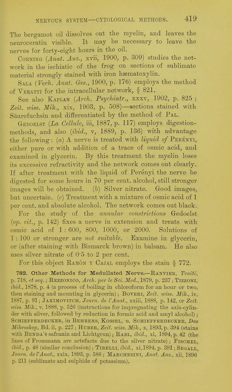 The bergamot oil dissolves out the myelin, and leaves the neuroceratin visible. It may be necessary to leave the nerves for forty-eight hours in the oil. Corning {A^iat. Anz., xvii, 1900, p. 309) studies the net- work in the ischiatic of the frog on sections of sublimate material strongly stained with iron hasmatoxylin. Sala {Verh. Anat. Ges., 1900, p. 176) employs the method of Veeatti for the intracellular network, § 821. See also Kaplan {Arch. Psychiatr., xxxv, 1902, p. 825 ; Zeit. iviss. Mik., six, 1903, p. 508)—sections stained with Siiurefuchsin and differentiated by the method of Pal. G-EDOELST {La Cellule, iii, 1887, p. 117) employs digestion- methods, and also {ibid., v, 1889, p. 136) mth advantage the following : {a) A nerve is treated with liquid of Peeenti, either pure or with addition of a trace of osmic acid, and examined in glycerin. By this treatment the myelin loses its excessive refractivity and the network comes out clearly. If after treatment with the liquid of Perenyi the nerve be digested for some hours in 70 per cent, alcohol, still stronger images will be obtained. (6) Silver nitrate. Grood images, but uncertain, (c) Treatment with a mixture of osmic acid of 1 per cent, and absolute alcohol. The network comes out black. For the study of the annular constrictions Gedoelst {o'p. cit., p. 142) fixes a nerve in extension and treats with osmic acid of 1 : 600, 800, 1000, or 2000. Solutions of 1 : 100 or stronger are not suitable. Examine in glycerin, or (after staining with Bismarck brown) in balsam. He also uses silver nitrate of 0*5 to 2 per cent. For this object Ramon y Oajal employs the stain § 772. 782. Other Methods for MeduUated Tferve.—Ranvier, Traite, p. 718, et seq.; Rezzonico, Arch, per le Sci. Med., 1879, j). 237 ; Tizzoni, ihid., 1878, p. 4 (a process of boiling in cHoroform for an hour or two, then staining and mounting in glycerin); Boveri, Zeit. wiss. Mih., iv, 1887, p. 91; Jakimotitch, Journ. de VAnat., xxiii, 1888, p. 142, or Zeit. wiss. Mih., V, 1888, p. 526 (instructions for impregnating the axis-cylin- der with silver, followed by reduction in fonnic acid and amyl alcohol); ScHiEFPERDECKER, in Behrens, Kossel, u. Schiefferdeckee, Das Mikroskop, Bd. ii, p. 227 ; Huber, Zeit. wiss. Mik., x, 1893, p. 394 (stains with Benda's safranin and Lichtgrun); Rabl, ibid., xi, 1894, p. 42 (the lines of Frommann are artefacts dvie to the silver nitrate); Fischel, ibid., p. 48 (similar conclusion); Tirelli, z&zcZ., xi,1894, p. 391; Segall, Journ. de I'Anat, xxix, 1893, p. 586 ; Marchesini, Anat. Anz., xii, 1896 p. 211 (sublimate and sulphide of potassitim).