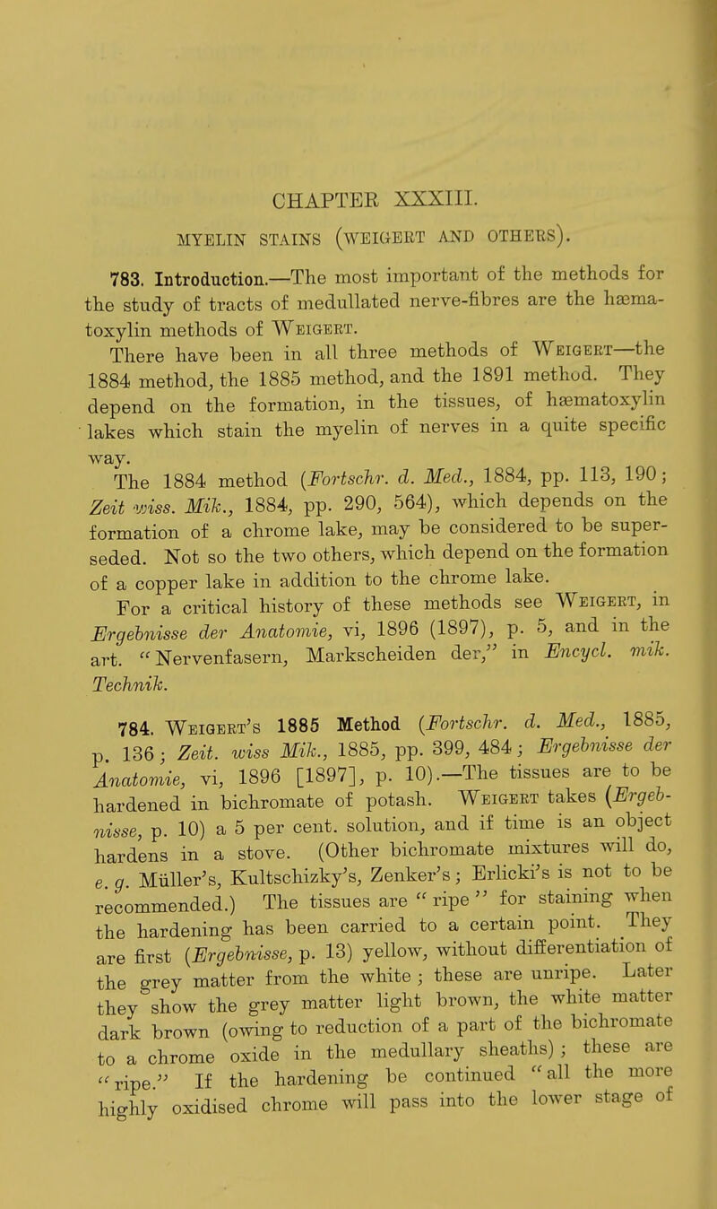 MYELIN STAINS (WEIGBRT AND OTHERS). 783. Introduction.—The most important of the methods for the study of tracts of medullated nerve-fibres are the hasma- toxylin methods of Weigert. There have been in all three methods of Weigeet—the 1884 method, the 1885 method, and the 1891 method. They depend on the formation, in the tissues, of hsematoxylin • lakes which stain the myelin of nerves in a quite specific way. The 1884 method [Fortschr. d. Med., 1884, pp. 113, 190; Zeit vnss. Mih., 1884, pp. 290, 564), which depends on the formation of a chrome lake, may be considered to be super- seded. Not so the two others, which depend on the formation of a copper lake in addition to the chrome lake. For a critical history of these methods see Weigeet, in Ergehnisse der Anatomie, vi, 1896 (1897), p. 5, and in the art.  Nervenfasern, Markscheiden der,'' in Encyd. mik. Technih. 784. Weigbrt's 1885 Method {Fortschr. d. Med., 1885, p 136 • Zeit. wiss Mik., 1885, pp. 399, 484; Ergehnisse der Anatomie, vi, 1896 [1897], p. 10) .-The tissues are to be hardened in bichromate of potash. Weigert takes [Ergelj- nisse, p. 10) a 5 per cent, solution, and if time is an object hardens in a stove. (Other bichromate mixtures will do, e g Miiller's, Kultschizky's, Zenker's; Brlicki's is not to be recommended.) The tissues are ripe for staining when the hardening has been carried to a certain pomt. They are first {Ergehnisse, p. 13) yellow, without differentiation of the grey matter from the white ; these are unripe. Later they show the grey matter light brown, the white matter dark brown (owing to reduction of a part of the bichromate to a chrome oxide in the medullary sheaths) ; these are ''ripe If the hardening be continued all the more highly oxidised chrome will pass into the lower stage of