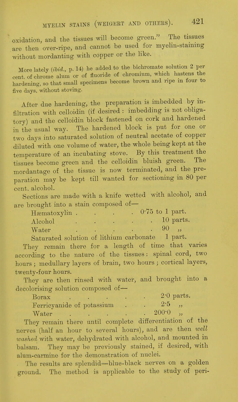 oxidation, and the tissues will become green. The tissues are then over-ripe, and cannot be used for myelin-stammg without mordanting with copper or the like. More lately {ibid., p. 14) he added to the bichromate solution 2 per cent of chrome alum or of fluoride of chromium, which hastens the hardening, so that small specimens become brown £md ripe m foui- to five days, without storing. After due hardening, the preparation is imbedded by in- filtration with celloidin (if desired : imbedding is not obliga- tory) and the celloidin block fastened on cork and hardened in the usual way. The hardened block is put for one or two days into saturated solution of neutral acetate of copper diluted with one volume of water, the whole being kept at the temperature of an incubating stove. By this treatment the tissues become green and the celloidin bluish green. The mordantage of the tissue is now terminated, and the pre- paration may be kept till wanted for sectioning in 80 per cent, alcohol. Sections are made with a knife wetted with alcohol, and are brought into a stain composed of— Heematoxylin .... 0-75 to 1 part. Alcohol 10 parts. Water . . . ^ -90 „ Saturated solution of lithium carbonate 1 part. They remain there for a length of time that varies according to the nature of the tissues: spinal cord, two hours; medullary layers of brain, two hours ; cortical layers, twenty-four hours. They are then rinsed with water, and brought into a decolorising solution composed of— Borax 2-0 parts. Ferricyanide of potassium . . 2*5 „ Water 200'0 „ They remain there until complete differentiation of the nerves (half an hour to several hours), and are then ^vell washed with water, dehydrated with alcohol, and mounted in balsam. They may be previously stained, if desired, with alum-carmine for the demonstration of nuclei. The results are splendid—blue-black nerves on a golden ground. The method is applicable to the study of peri-