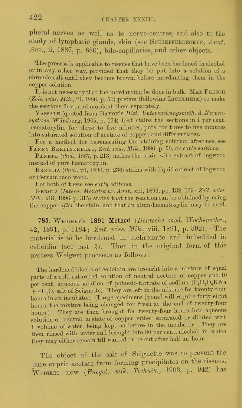 pheral nerves as well as to nerve-centres, and also to the study of lymphatic glands, skin (see Schieffeedeckee, Anat. Aiiz., ii, 1887, p. 680), bile-capillaries, and other objects. The process is applicable to tissues that have been hardened in alcohol or in any other way, provided that they be put into a solution of a chromic salt until they become brown, before mordanting them in the copper solution. It is not necessary that the mordanting be done in bulk. Max Flesch {Zeit. wiss. Mik., iii, 1886, p. 50) prefers (following Lichtheim) to make the sections first, and mordant them separately. Vassalb (quoted from Baton's Hist. Untersuchungsmeth. d. Nerven- sijstems, Wiirzbiu-g, 1905, p. 124) first stains the sections in 1 per cent, hsematoxylin, for tlu-ee to five minutes, puts for thi-ee to five minutes into saturated solution of acetate of copper, and differentiates. For a method for regenerating the staining solution after use, see Fanny Bbrlinekblau, Zeit. wiss. Mik., 1886, p. 60, or early editions. Paneth {ibid., 1887, p. 213) makes the stain with extract of logwood instead of pure hsematoxylin. Breglia {ibid., vii, 1890, p. 236) stains with liquid extract of logwood or Pemambuco wood. For both of these see early editions. Gekota (Intern. Monatsschr. Anat., siii, 1896, pp. 138, 139 ; Zeit. wiss- Mik., xiii, 1896, p. 315) states that the reaction can be obtained by using the copper after the stain, and that an alum-hsematoxylin may be used. 785. Weigeet's 1891 Method [Deutsche med. Wochenschr., 42, 1891, p. 1184; Zeit. wiss.'3Iik., viii, 1891, p. 392).—The material is to be hardened in bichromate and imbedded in celloidin (see last §). Then in the original form of this process Weigert proceeds as follows : The hardened blocks of celloidin are brought into a mixtui-e of equal parts of a cold sattu-ated solution of neutral acetate of copper and 10 per cent, aqueous solution of potassio-tai-trate of sodiiun (C4H406KN'a + 4H2O, salt of Seignette). They are left in the mixture for twenty-four hours in an incubator. (Large specimens [pons] will require forty-eight houi-s, the mixture being changed for fresh at the end of twenty-fom- hoiu-s.) They are then brought for twenty-four hours into aqueous solution of neutral acetate of copper, either saturated or diluted with 1 volume of water, being kept as before in the incubator. They are then rinsed with water and brought into 80 per cent, alcohol, in which they may either remain till wanted or be cut after half an hoiu-. The object of the salt of Seignette was to prevent the pure cupric acetate from forming precipitates on the tissues. Weigert now {EncycL mik. Technik., 1903, p. 942) has