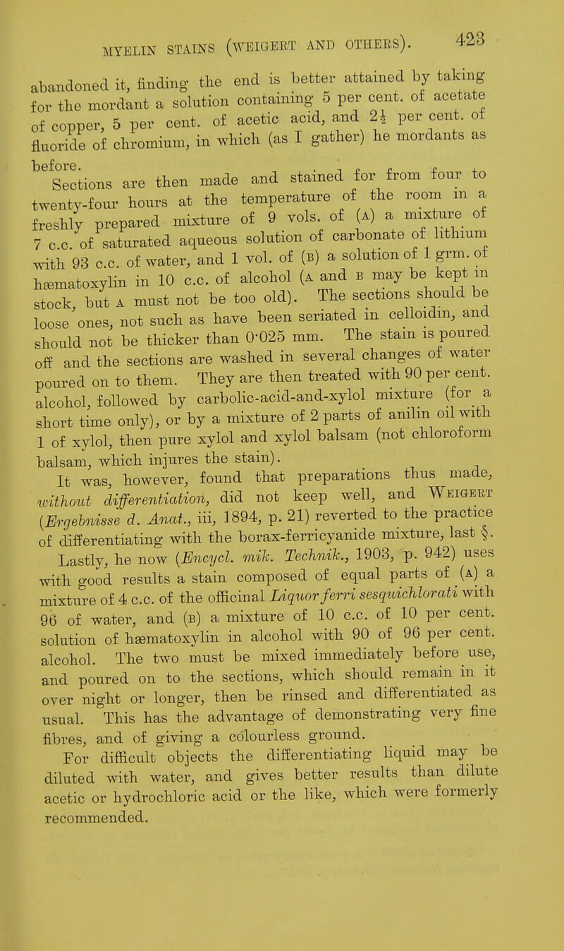 abandoned it, finding the end is better attained by taking for the mordant a solution containing 5 per cent. o£ acetate of copper, 5 per cent, of acetic acid, and 24 per cent, of fluoride of chromium, in which (as I gather) he mordants as ^'sections are then made and stained for from four to twenty-four hours at the temperature of the room m a freshly prepared mLxture of 9 vols of (a) a mix ure of 7 c c. of saturated aqueous solution of carbonate of lithium .vith 93 c.c. of water, and 1 vol. of (b) a solution of 1 grm of heematoxylin in 10 c.c. of alcohol (a and b may be kept m stock, but A must not be too old). The sections should be loose ones, not such as have been seriated in celloidm, and should not be thicker than 0-025 mm. The stain is poured off and the sections are washed in several changes of water poured on to them. They are then treated with 90 per cent, alcohol, followed by carbolic-acid-and-xylol mixture (for^ a short time only), or by a mixture of 2 parts of anilm oil with 1 of xylol, then pure xylol and xylol balsam (not chloroform balsam, which injures the stain). It was, however, found that preparations thus made, without differentiation, did not keep well, and WsiaERT {Ergehnisse d. Anat., iii, 1894, p. 21) reverted to the practice of differentiating with the borax-ferricyanide mixture, last §. Lastly, he now {Encycl. raih. TechniTc., 1903, p. 942) uses with good results a stain composed of equal parts of (a) a mixture of 4 c.c. of the officinal Liquor ferri sesquichlorati with 96 of water, and (b) a mixture of 10 c.c. of 10 per cent, solution of heematoxylin in alcohol with 90 of 96 per cent, alcohol. The two must be mixed immediately before use, and poured on to the sections, which should remain in it over night or longer, then be rinsed and differentiated as usual. This has the advantage of demonstrating very fine fibres, and of giving a colourless ground. For difficult objects the differentiating liquid may be diluted with water, and gives better results than dilute acetic or hydrochloric acid or the like, which were formerly recommended.