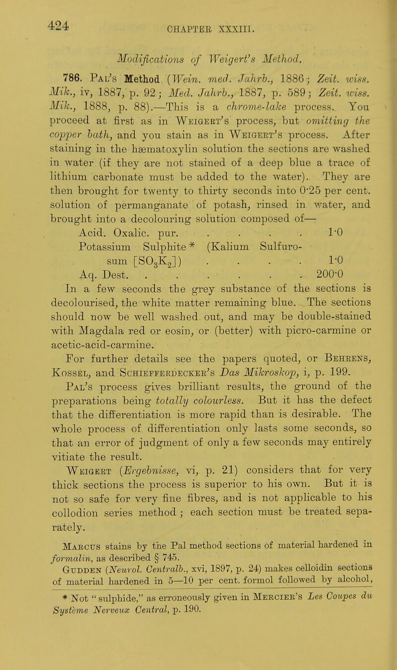 CHAPTER XXXIII. Modifications of Weigert's Method. 786. Pai/s Method, {Wein. med. Jahrb., 1886; Zeit. wiss. Mih., iv, 1887; p. 92; Med. Jahrb., 1887, p. 589; Zeit. wiss. Mile, 1888, p. 88).—This is a chrome-lake process. You proceed at first as in Weigert's process, but omitting the copper hath, and you stain as in Weigeet's process. After staining in the haematoxylin solution the sections are washed in water (if they are not stained of a deej) blue a trace of lithium carbonate must be added to the water). They are then brought for twenty to thirty seconds into 0*25 per cent, solution of permanganate of potash, rinsed in water, and brought into a decolouring solution composed of— Acid. Oxalic, pur. . . . . 1*0 Potassium Sulphite (Kalium Sulfuro- sum [SO3K2]) .... 1-0 Aq. Dest. 200-0 In a few seconds the grey substance of the sections is decolourised, the white matter remaining blue. The sections should now be well washed out, and may be double-stained with Magdala red or eosin, or (better) with picro-carmine or acetic-acid-carmine. For further details see the papers quoted, or Behrens, KossEL, and Schiepferdecker's Das Mih-oskop, i, p. 199. Pal's process gives brilliant results, the ground of the preparations being totally colourless. But it has the defect that the differentiation is more rapid than is desirable. The whole process of differentiation only lasts some seconds, so that an error of judgment of only a few seconds may entirely vitiate the result. Weigert {Ergehnisse, vi, p. 21) considers that for very thick sections the process is superior to his own. But it is not so safe for very fine fibres, and is not applicable to his collodion series method ; each section must be treated sepa- rately. Marcus stains by the Pal metliod sections of material hardened in formalin, as described § 745. Gtjdden {Neurol. Centralb., xvi, 1897, p. 24) makes celloidin sections of material hardened in 5—10 per cent, formol followed by alcohol, * Not  sulphide, as erroneously given in Mercier's Les Coupes du Systeme Nerveux Central, p. 190.