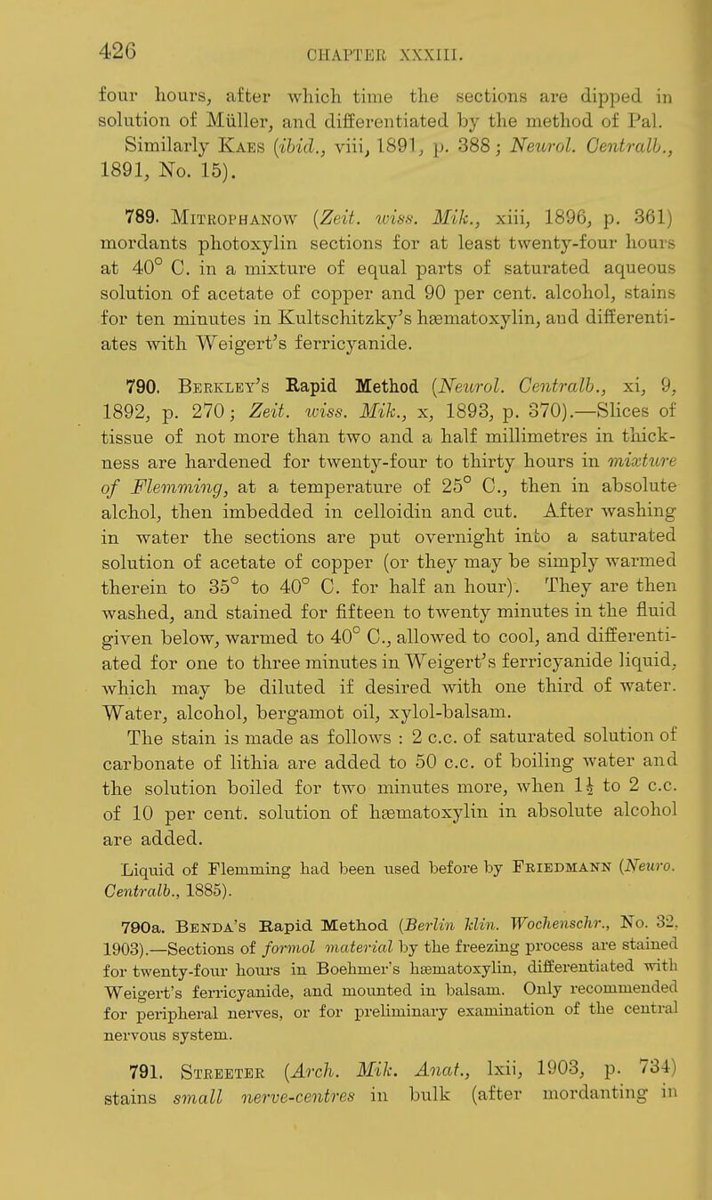 four hours, after which, tmie the sections are dipped in solution of Miiller, and differentiated by the method of Pal. Similarly Kaes {ibid., viii^ 1891;, p. 388; Neurol. Gentralh., 1891, No. 15). 789. MiTROPHANOw {Zeit. loisa. Mik., xiii, 1896, p. 361) mordants photoxylin sections for at least twenty-four hours at 40° C. in a mixture of equal parts of saturated aqueous solution of acetate of copper and 90 per cent, alcohol, stains for ten minutes in Kultschitzky's hgematoxylin, and differenti- ates with Weigert's ferricyanide. 790. Berkley's Rapid Method {Neurol. Gentralh., xi, 9, 1892, p. 270; Zeit. wiss. Mik., x, 1893, p. 370).—Slices of tissue of not more than two and a half millimetres in thick- ness are hardened for twenty-four to thirty hours in mixture of Flemming, at a temperature of 25° C, then in absolute alchol, then imbedded in celloidin and cut. After Avashing in water the sections are put overnight into a saturated solution of acetate of copper (or they may be simply warmed therein to 35° to 40° C. for half an hour). They are then washed, and stained for fifteen to twenty minutes in the fluid given below, warmed to 40° C, allowed to cool, and differenti- ated for one to three minutes in Weigert's ferricyanide liquid, which may be diluted if desired with one third of water. Water, alcohol, bergamot oil, xylol-balsam. The stain is made as follows : 2 c.c. of saturated solution of carbonate of lithia are added to 50 c.c. of boiling Avater and the solution boiled for two minutes more, when 1^ to 2 c.c. of 10 per cent, solution of hsematoxylin in absolute alcohol are added. Liquid of Flemming had been used before by Friedmann {Neuro. Gentralh., 1885). 790a. Benda's Rapid Method {Berlin Iclin. Wochenschr., No. 32. 1903)—Sections of forniol material by tlie freezing process are stained for twenty-fonr liours in Boehmer's bsematosylin, differentiated with Weigei-t's ferricyanide, and mounted in balsam. Only recommended for peripheral nerves, or for preliminary examination of the central nervous system. 791. Streetee {Arch. Mik. Anat., Ixii, 1903, p. 734) stains small nerve-centres in bulk (after mordanting in