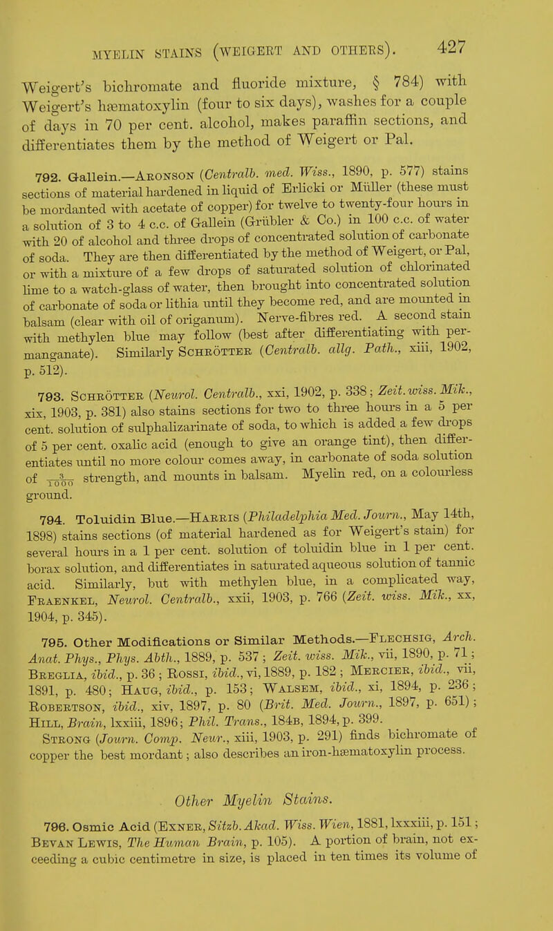 Weigert's bichromate and fluoride mixture, § 784) with Weigert's hasmatoxylin (four to six days), washes for a couple of days in 70 per cent, alcohol, makes paraffin sections, and differentiates them by the method of Weigert or Pal. 792 Gallein.—Aronson {Centralb. med. Wiss., 1890, p. 677) stains sections of materialhardened in liquid of Erlicki or Miiller (these must be mordanted with acetate of copper) for twelve to twenty-four hours m a sohition of 3 to 4 c.c. of Gallein (Griibler & Co.) in 100 c.c. of water with 20 of alcohol and thi-ee drops of concentrated solution of carbonate of soda They are then differentiated by the method of Weigert, or Pal, or with a mixture of a few drops of saturated solution of chlorinated lime to a watch-glass of water, then brought into concentrated solution of carbonate of soda or Uthia until they become red, and are mounted m balsam (clear with oil of origanum). Nerve-fibres red. A second stam with methylen blue may foUow (best after differentiatmg with per- manganate). Similarly Sohrotteb {Centralb. allg. Path., xiii, 1902, p. 512). 793. SCHBOTTEE {Neurol. Centralb., xxi, 1902, p. 338; Zeit.wiss. Mih., xis, 1903, p. 381) also stams sections for two to three houi-s in a 5 per cent, solution of sulphahzarinate of soda, to which is added a few di-ops of 5 per cent, oxahc acid (enough to give an orange tint), then differ- entiates imtil no more colour comes away, in carbonate of soda solution of strength, and mounts in balsam. Myelm red, on a colom-less ground. 794. Toluidin Blue.—Harris {Philadelphia Med. Journ., May 14th, 1898) stains sections (of material hardened as for Weigert's stain) for several hom-s in a 1 per cent, solution of toluidin blue in 1 per cent, borax solution, and differentiates in saturated aqueous solution of tannic acid. Similarly, but vdth methylen blue, in a compHcated way, Fkaenkel, Neurol. Centralb., xxii, 1903, p. 766 {Zeit. wiss. Mik., xx, 1904, p. 345). 795. Other Modifications or Similar Methods.—Flechsig, Arch. Anat. Phys., Phys. Abth., 1889, p. 537 ; Zeit. wiss. Mih., vii, 1890, p. 71; Breglia, ibid., p. 36 ; Rossi, ibid., vi, 1889, p. 182 ; Mercieb, ibid., vn, 1891, p. 480; B-AVG, ibid., p. 153; Walsem, ibid., xi, 1894, p. 236; Robertson, ibid., xiv, 1897, p. 80 {Brit. Med. Journ., 1897, p. 651); Hill, Brcizji, Ixxiii, 1896; Phil. Trans., 184b, 1894, p. 399. Strong {Journ. Comp. Neur., xiii, 1903, p. 291) finds bichromate of copper the best mordant; also describes aniron-hsematoxylin process. Other Myelin Stains. 796. Osmic Acid {'Ex-SEn,Sitzb.Ahad. Wiss. Wien, 1881, Ixxxiii, p. 151; Bevan Lewis, The Human Brain, p. 105). A portion of brain, not ex- ceeding a cubic centimetre in size, is placed in ten times its volume of
