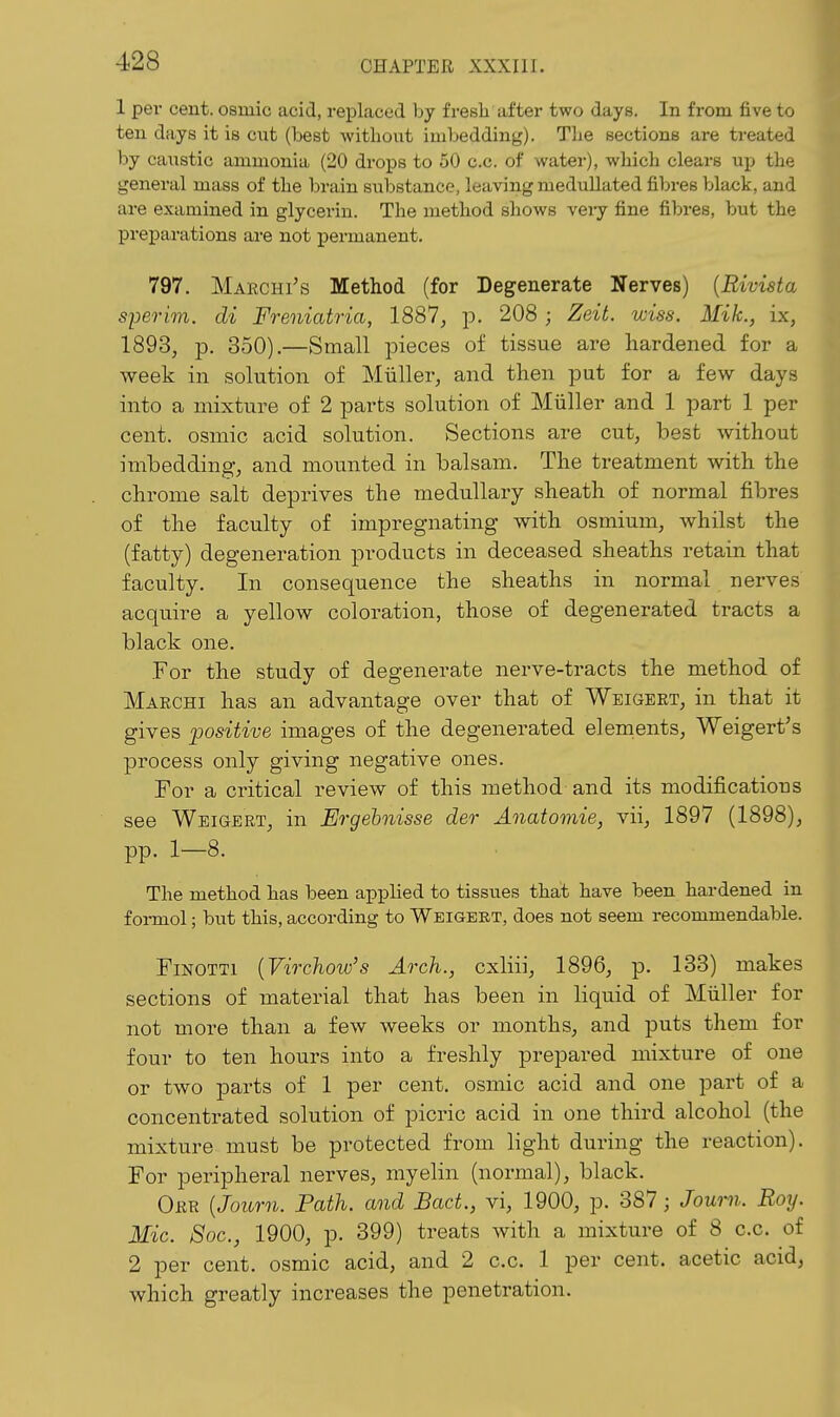 1 per cent, osiuic acid, replaced hy fresh after two days. In from five to ten days it is ciat (best without imbedding). The sections are treated by caustic ammonia (20 drops to 50 c.c. of water), which clears up the general mass of the brain substance, leaving medullated fibres black, and are examined in glycerin. The method shows veiy fine fibres, but the preparations are not j)ermanent. 797. Marchi's Method (for Degenerate Nerves) {Rivista sperim. di Freniatria, 1887, jd, 208 ; Zeit. wiss. Mik., ix, 1893, p. 350).—Small pieces of tissue are hardened for a week in solution of Miiller, and then put for a few days into a mixture of 2 parts solution of Miiller and 1 part 1 per cent, osmic acid solution. Sections are cut, best Avithout imbedding, and mounted in balsam. The treatment with the chrome salt deprives the medullary sheath of normal fibres of the faculty of impregnating with osmium, whilst the (fatty) degeneration products in deceased sheaths retain that faculty. In consequence the sheaths in normal nerves acquire a yellow coloration, those of degenerated tracts a black one. For the study of degenerate nerve-tracts the method of Makchi has an advantage over that of Weigert, in that it gives positive images of the degenerated elements, Weigert's process only giving negative ones. For a critical review of this method and its modifications see Weigert, in Ergehnisse der Anatomie, vii, 1897 (1898), pp. 1—8. The method has been applied to tissues that have been hardened in foi-mol; but this, according to Weigert, does not seem recommendable. FiNOTTi {Virchow's Arch., cxliii, 1896, p. 133) makes sections of material that has been in liquid of Miiller for not more than a few weeks or months, and puts them for four to ten hours into a freshly prepared mixture of one or two parts of 1 per cent, osmic acid and one part of a concentrated solution of picric acid in one third alcohol (the mixture must be protected from light during the reaction). For peripheral nerves, myelin (normal), black. Orr {Joiorn. Path, and Bact., vi, 1900, p. 387; Journ. Roy. Mic. Soc, 1900, p. 399) treats with a mixture of 8 c.c. of 2 per cent, osmic acid, and 2 c.c. 1 per cent, acetic acid, which greatly increases the penetration.