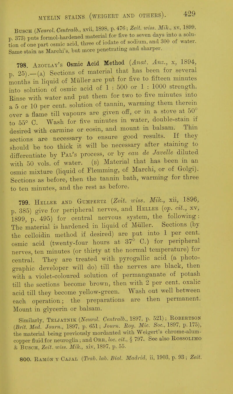 BiTSCH {Neurol Centralb., xvii, 1898, p.476; Zez7. wiss. Mile, xv, 1899, p. 373) puts fovmol-liardened material for five to seven days Jnto ^ solu- tion of one part osmic acid, three of iodate of sodium, and 300 of water. Same stain as Marchi's, but more penetrating and sharper. 798 Azoulay's Osmic Acid Method {Anat. Anz., x, 1894, p 25)'—(a) Sections of material that has been for several months in liquid of Miiller are put for five to fifteen minutes into solution of osmic acid of 1 : 500 or 1 : 1000 strength. Rinse with water and put them for two to five mniutes into a 5 or 10 per cent, solution of tannin, warming them therein over a flame till vapours are given off, or in a stove at 50° to 55° C. Wash for five minutes in water, double-stam if desired with carmine or eosin, and mount in balsam. Thin sections are necessary to ensure good results. If they should be too thick it will be necessary after staining to differentiate by Pal^s process, or by eau de Javelle diluted with 50 vols, of water. (b) Material that has been in an osmic mixture (liquid of Flemming, of Marchi, or of Golgi). Sections as before, then the tannin bath, warmmg for three to ten minutes, and the rest as before. 799. Helldr and Gumpertz {Zeit. iviss. Mih, xii, 1896, p. 385) give for peripheral nerves, and Heller {op. cit., xv, 1899, p. 495) for central nervous system, the following: The material is hardened in liquid of Miiller. Sections (by the celloidin method if desired) are put into 1 per cent, osmic acid (twenty-four hours at 37° 0.) for peripheral nerves, ten minutes (or thirty at the normal temperature) for central. They are treated with pyrogallic acid (a photo- graphic developer will do) till the nerves are black, then with a violet-coloured solution of permanganate of potash till the sections become brown, then with 2 per cent, oxalic acid till they become yellow-green. Wash out well between each operation; the preparations are then permanent. Mount in glycerin or balsam. Similarly, Teljatnik (Neurol. Centralb., 1897, p. 521); Robertson {Bnt.Med. Journ., 1897, p. 651; Joum. Boy. Mic. Soc, 1897, p. 175), the material being previously mordanted with Weigert's chrome-alum- copper fluid for neuroglia; and Ork, loc. cit, § 797. See also Rossolimo & BuscH, Zeit. wiss. Mile, xiv, 1897, p. 55. 800. Ramon y Cajal [Trah. lab. Biol. Madrid, ii, 1903, p. 93; Zeit.