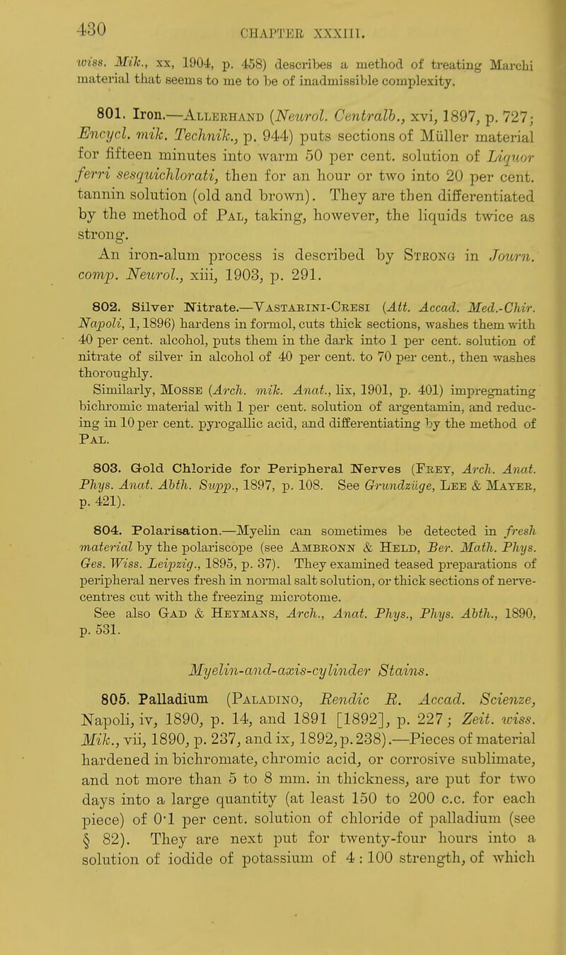 wiss. Mih., XX, 190-i, j). 458) descrilses a method of treating Marchi material that seems to me to be of inadmissible complexity. 801. Iron.—Allerhand {Neurol. Centralh., xvi, 1897, p. 727; Encycl. mih. Technih., p. 944) puts sections of Miiller material for fifteen minutes into warm 50 per cent, solution of Liquor ferri sesquichlorati, then for an hour or two into 20 per cent, tannin solution (old and brown). They are then differentiated by the method of Pal, taking, however, the liquids twice as strong. An iron-alum process is described by Strong in Journ. camp. Neurol., xiii, 1903, p. 291. 802. Silver Nitrate.—Yastarini-Cresi {Ait. Accad. Med.-Chir. Napoli, 1,1896) hardens in formol, cuts thick sections, washes them with 40 per cent, alcohol, puts them in the dark into 1 per cent, solution of nitrate of silver in alcohol of 40 per cent, to 70 per cent., then washes thoroughly. Similarly, MossE {Arch. mih. Anai., lix, 1901, p. 401) imirregnating bichromic material with 1 per cent, solution of argentamin, and reduc- ing in 10 per cent. pyrogaUic acid, and differentiating by the method of Pal. 803. Gold Chloride for Peripheral ITerves (Frey, Arch. Anat. Phys. Anat. Ahth. Supp., 1897, p. 108. See Grundziige, Lee & Mayer, p. 421). 804. Polarisation.—Myelin can sometimes be detected in fresh material by the polariscope (see Ambronn & Held, Ber. Math. Phys. Ges. Wiss. Leipzig., 1895, p. 37). They examined teased preparations of peripheral nerves fresh in normal salt solution, or thick sections of nei-ve- centres cut with the freezing microtome. See also Gad & Heymans, Arch., Anat. Phys., Phys. Ahth., 1890. p. 531. Myelin-and-axis-cylinder Stains. 805. Palladium (Paladino, Rendic R. Accad. Scienze, Napoli, iv, 1890, p. 14, and 1891 [1892], p. 227; Zeit. wiss. Mih., vii, 1890, p. 237, andix, 1892, p. 238) .—Pieces of material hardened in bichromate, chromic acid, or corrosive sublimate, and not more than 5 to 8 mm. in thickness, are put for two days into a large quantity (at least 150 to 200 c.c. for each piece) of 01 per cent, solution of chloride of jDalladium (see § 82). They are next put for twenty-four hours into a solution of iodide of potassium of 4 : 100 strength, of Avhich
