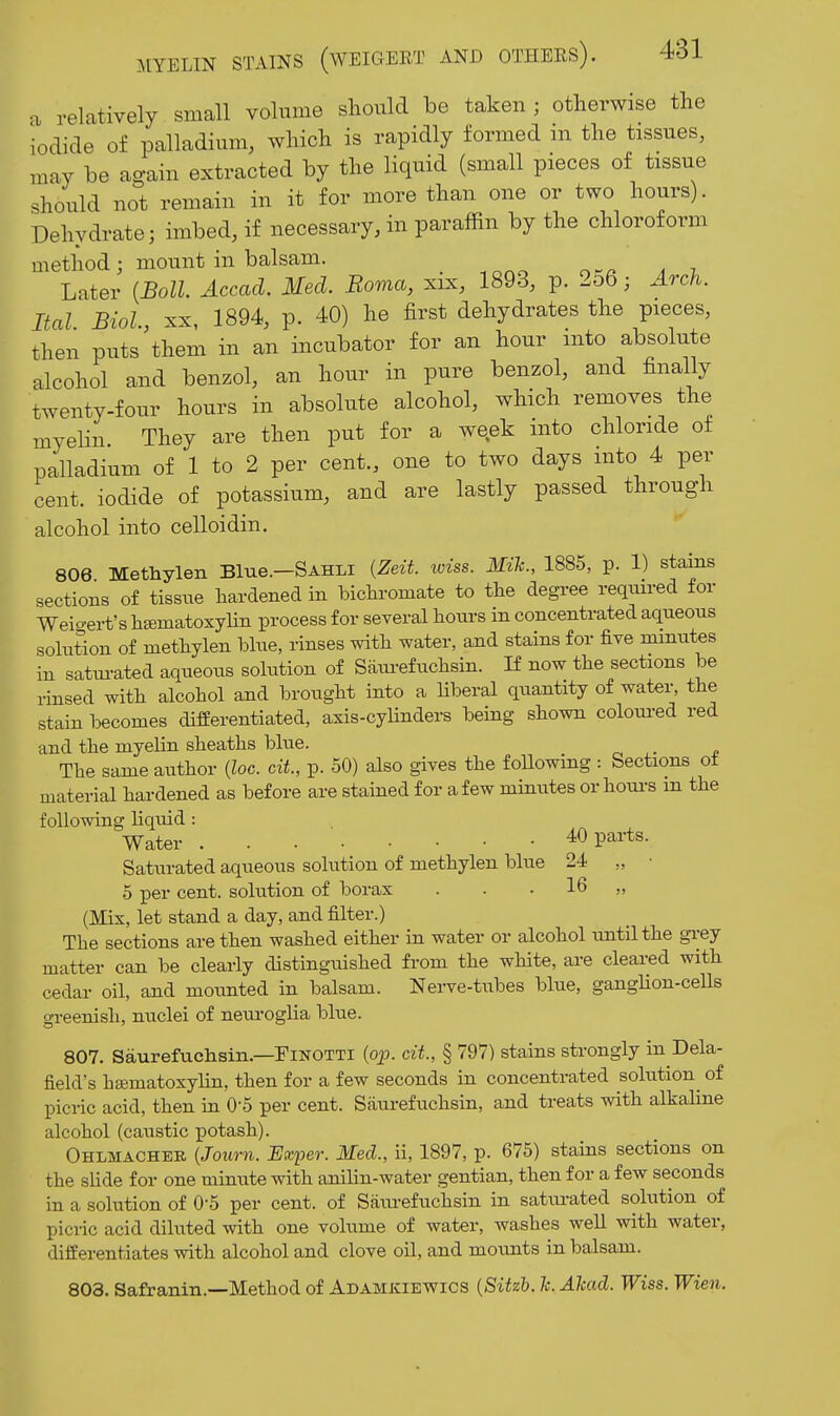 a relatively small volume should be taken ; otherwise the iodide of palladium, which is rapidly formed m the tissues, may be again extracted by the liquid (small pieces of tissue should not remain in it for more than one or two hours). Dehydrate; imbed, if necessary, in paraffin by the chloroform method ; mount in balsam. _ Later {JBoll Accad. Med. Boma, xix, 1893, p. 256; Arch. Ital Biol XX, 1894, p. 40) he first dehydrates the pieces, then puts\hem in an incubator for an hour into absolute alcohol and benzol, an hour in pure benzol, and finally twenty-four hours in absolute alcohol, which removes the myelin. They are then put for a week into chloride of palladium of 1 to 2 per cent., one to two days into 4 per cent, iodide of potassium, and are lastly passed through alcohol into celloidin, 806 Methylen Blue.-SAHLi {Zeit. wiss. Mzk., 1885, p. 1) staias sections of tissue hardened in bichromate to the degree reqiured for Weio-ert's hgematoxyHn process for several hoiu-s in concentrated aqueous solution of methylen blue, rinses with water, and stains for five minutes in satui-ated aqueous solution of Saiu-efuchsin. If now the sections be rinsed with alcohol and brought into a liberal quantity of water, the stain becomes differentiated, axis-cylinders being shown coloui-ed red and the myelin sheaths blue. The same author {loc. cit, p. 50) also gives the foUowing : Sections ot material hardened as before are stained for a few minutes or houi-s m the following liquid : Water 40 parts. Saturated aqueous solution of methylen blue 24 „ • 5 per cent, solution of borax . . . 16 „ (Mix, let stand a day, and filter.) The sections are then washed either in water or alcohol until the gi-ey matter can be clearly distinguished from the white, are cleared with cedar oil, and mounted in balsam. Nerve-tubes blue, gangHon-cells greenish, nuclei of neui-oglia blue. 807. Saurefuchsin.—FiNOTTi (ojj. cit, § 797) stains strongly in Dela- fiekVs hajmatoxylin, then for a few seconds in concentrated solution^ of picric acid, then in 0-5 per cent. Saurefuchsin, and treats with alkaline alcohol (caustic potash). Ohlmacheb {Journ. Exper. Med., ii, 1897, p. 675) stains sections on the slide for one minute with anilin-water gentian, then for a few seconds in a solution of O'S per cent, of Saiu-efuchsin in satm-ated solution of picric acid diluted with one volume of water, washes well with water, differentiates with alcohol and clove oil, and moimts in balsam. 803. Safranin.—Method of Adamkiewios {Sitzh. h. Alcad. Wiss. Wien.