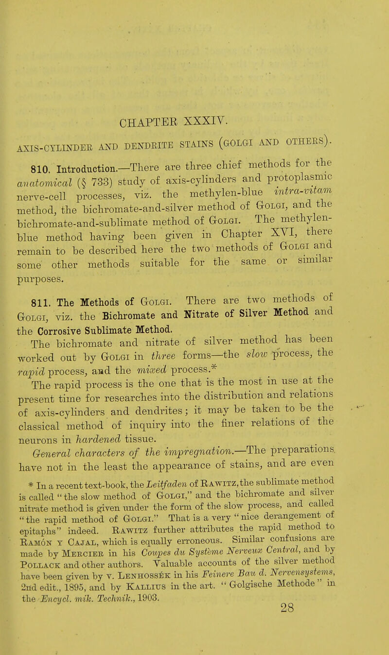AXIS-CYLINDEE .VND DENDEITE STAINS (gOLGI AND OTHEES). 810. Introduction.—There are three chief methods for the anatomical (§ 733) study of axis-cylinders and protoplasmic nerve-cell processes, viz. the methylen-blue mtra-vUam method, the bichromate-and-silver method of Golgi, and the bichromate-and-sublimate method of Golgi. The methylen- blue method having been given in Chapter XVI, there remain to be described here the two methods of Golgi and some other methods suitable for the same or smiilar purposes. 811. The Methods of Golgi. There are two methods of Golgi, viz. the Bichromate and Nitrate of Silver Method and the Corrosive Sublimate Method. The bichromate and nitrate of silver method has been worked out by Golgi in three forms—the slow p'rocess, the rapid process, and the mixed process.^ The rapid process is the one that is the most in use at the present time for researches into the distribution and relations of axis-cylinders and dendrites; it may be taken to be the classical method' of inquiry into the finer relations of the neurons in hardened tissue. General characters of the impregnation.—The preparations, have not in the least the appearance of stains, and are even * In a recent text-book, the Leitfaden of RAWiTZ,tlie sublimate method is called the slow method of Golgi, and the bichromate and silver nitrate method is given under the form of the slow process, and caUed the rapid method of Golgi. That is a very nice derangement o± epitaphs indeed. Rawitz further attributes the rapid method to Ramon y Cajal, which is equally erroneous. Similar confusions are made by Mekcibr in his Coupes du Systhne Nerveux Central, and by Pollack and other authors. Valuable accounts of the silver method have been given by v. Lenhossek in his Feinere Bau d. Nervensystems, 2nd edit., 1895, and by Kallixjs in the art. Golgische Methode m the Encycl. mik. Technih., 1903. 28