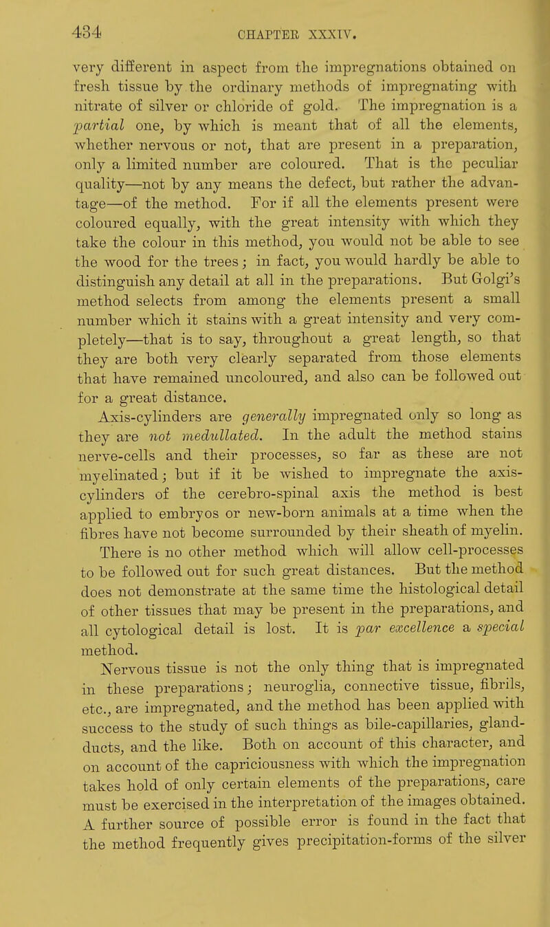 very different in aspect from tlie impregnations obtained on fresh tissue by the ordinary methods of impregnating with nitrate of silver or chloride of gold. The impregnation is a partial one, by which is meant that of all the elements, whether nervous or not^ that are present in a preparation, only a limited number are coloured. That is the peculiar quality—not by any means the defect, but rather the advan- tage—of the method. For if all the elements present were coloured equally, with the great intensity with which they take the colour in this method, you would not be able to see the wood for the trees; in fact, you would hardly be able to distinguish any detail at all in the preparations. But Golgi^s method selects from among the elements present a small number which it stains with a great intensity and very com- pletely—that is to say, throughout a great length, so that they are both very clearly separated from those elements that have remained uncoloured, and also can be followed out for a great distance. Axis-cylinders are generally impregnated only so long as they are not medullated. In the adult the method stains nerve-cells and their processes, so far as these are not myelinated; but if it be wished to impregnate the axis- cylinders of the cerebro-spinal axis the method is best applied to embryos or new-born animals at a time when the fibres have not become surrounded by their sheath of myelin. There is no other method which will allow cell-processes to be followed out for such great distances. But the method does not demonstrate at the same time the histological detail of other tissues that may be present in the preparations, and all cytological detail is lost. It is _25ar excellence a special method. Nervous tissue is not the only thing that is impregnated in these preparations; neuroglia, connective tissue, fibrils, etc., are impregnated, and the method has been applied with success to the study of such things as bile-capillaries, gland- ducts, and the like. Both on account of this character, and on account of the capriciousness with which the impregnation takes hold of only certain elements of the preparations, care must be exercised in the interpretation of the images obtained. A further source of possible error is found in the fact that the method frequently gives precipitation-forms of the silver