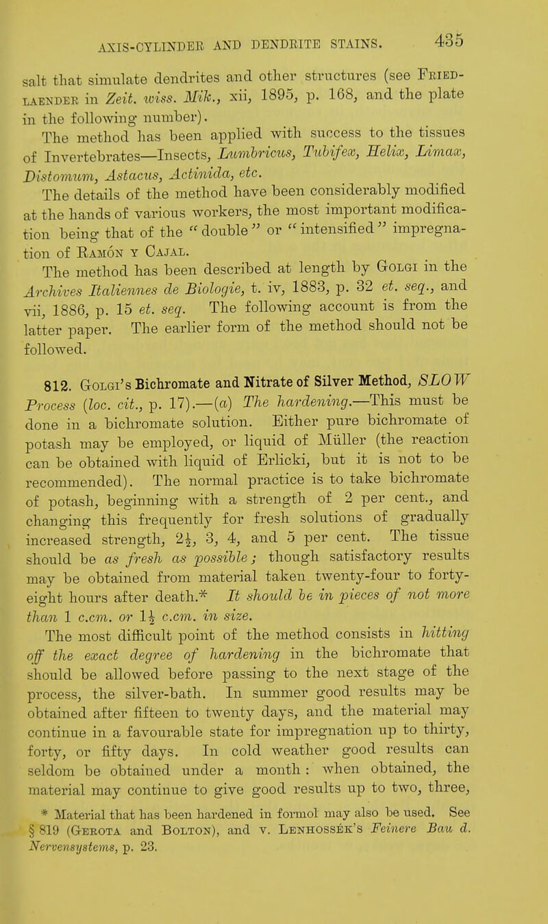 salt that simulate dendrites and other structures (see Fkied- LAENDER in ZsU. loiss. Mik., xii, 1895, p. 168, and the plate in the following number). The method has been applied with success to the tissues of Invertebrates—Insects, Lumhricus, Ttihifex, Helix, Limax, Distoimim, Astacus, Actinicla, etc. The details of the method have been considerably modified at the hands of various workers, the most important modifica- tion being that of the double or intensified impregna- tion of Kamon y Cajal. The method has been described at length by Golgi in the Archives Italiennes de Biologie, t. iv, 1883, p. 32 et. seq., and vii, 1886, p. 15 et. seq. The following account is from the latter paper. The earlier form of the method should not be followed. 812. Golgi's Bichromate and Nitrate of Silver Method, 8L0W Process {loc. cit., p. 17).—(a) The hardening.—This must be done in a bichromate solution. Either pure bichromate of potash may be employed, or liquid of Miiller (the reaction can be obtained with liquid of Erlicki, but it is not to be recommended). The normal practice is to take bichromate of potash, beginning with a strength of 2 per cent., and changing this frequently for fresh solutions of gradually increased strength, 2^, 3, 4, and 5 per cent. The tissue should be as fresh as possible; though satisfactory results may be obtained from material taken twenty-four to forty- eight hours after death.^ It should he in pieces of not more than 1 c.cm. or 1| c.cm. in size. The most difficult point of the method consists in hitting off the exact degree of hardening in the bichromate that should be allowed before passing to the next stage of the process, the silver-bath. In summer good results may be obtained after fifteen to twenty days, and the material may continue in a favourable state for impregnation up to thirty, forty, or fifty days. In cold weather good results can seldom be obtained under a month : when obtained, the material may continue to give good results up to two, three, * Material that has been hardened in formol may also be used. See § 819 (Gerota and Bolton), and v. Lenhossek's Feinere Bau d. Nervensystems, p. 23.