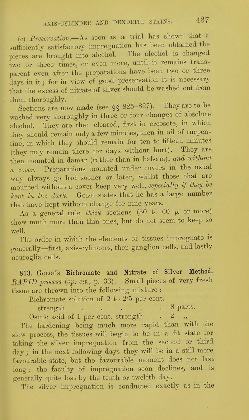((•) Preservation.—soon as a trial lias shown that a sufficiently satisfactory impregnation has been obtained the pieces are brought into alcohol. The alcohol is changed two or three times, or even more, until it remains trans- parent even after the preparations have been two or three days in it; for in view of good preservation it is necessary that the excess of nitrate of silver should be washed out from them thoroughly. Sections are now made (see §§ 825-827). They are to be washed very thoroughly in three or four changes of absolute alcohol. They are then cleared, first in creosote, in which they should remain only a few minutes, then in oil of turpen- tine, in which they should remain for ten to fifteen minutes (they may remain there for days without hurt). They are then mounted in damar (rather than in balsam), and ivithout a cover. Preparations mounted under covers in the usual way always go bad sooner or later, whilst those that are mounted without a cover keep very well, especially if they he kept in the dark. Golgi states that he has a large number that have kept without change for nine years. As a general rule thick sections (50 to 60 ^ or more) show much more than thin ones, but do not seem to keep so well. The order in which the elements of tissues impregnate is generally—first, axis-cylinders, then ganglion cells, and lastly neuroglia cells. 813. GrOLGi's Bichromate and Nitrate of Silver Method, RAPID process {op. cit., p. 33). Small pieces of very fresh tissue are thrown into the following mixture : Bichromate solution of 2 to 2*5 per cent. strength . . . . .8 parts. Osmic acid of 1 per cent, strength . 2 ,, The hardening being much more rapid than with the .slow process, the tissues will begin to be in a fit state for taking the silver impregnation from the second or third day ; in the next following days they will be in a still more favourable state, but the favourable moment does not last long; the faculty of impregnation soon declines, and is generally quite lost by the tenth or twelfth day. The silver impregnation is conducted exactly as in the