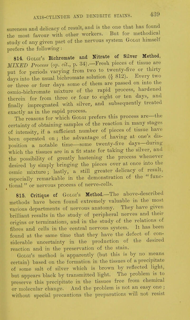 sureness and delicacy of result, and is the one that has found the most favour with other workers. But for methodical study of any given part of the nervous system Golgi himself prefers the following: 814. GoLGi's Bichromate and Nitrate of Silver Method, MIXED Process {op. cit, p. 34).—Fresh pieces of tissue are put for periods varying from two to twenty-five or thirty days into the usual bichromate solution (§ 812). Every two or three or four days some of them are passed on into the osmio-bichromate mixture of the rapid process, hardened therein for from three or four to eight or ten days, and finally impregnated with silver, and subsequently treated exactly as in the rapid process. The reasons for which Golgi prefers this process are—the certainty of obtaining samples of the reaction in many stages of intensity, if a sufficient number of pieces of tissue have been operated on ; the advantage of having at one's dis- position a notable time—some twenty-five days—during which the tissues are in a fit state for taking the silver, and the possibility of greatly hastening the process w^henever desired by simply bringing the pieces over at once into the osmic mixture; lastly, a still greater delicacy of ^result, especially remarkable in the demonstration of the func- tional or nervous process of nerve-cells. « 815. Critique of Golgi's Method.—The above-described methods have been found extremely valuable in the most various departments of nervous anatomy. They have given brilliant results in the study of peripheral nerves and their origins or terminations, and in the study of the relations of fibres and cells in the central nervous system. It has been found at the same time that they have the defect of con- siderable uncertainty in the production of the desired reaction and in the preservation of the stain. GoLGi's method is apparently (but this is by no means certain) based on the formation in the tissues of a precipitate of some salt of silver which is brown by reflected light, but appears black by transmitted light. The problem is to preserve this precipitate in the tissues free from chemical or molecular change. And the problem is not an easy one ; without special precautions the preparations will not resist