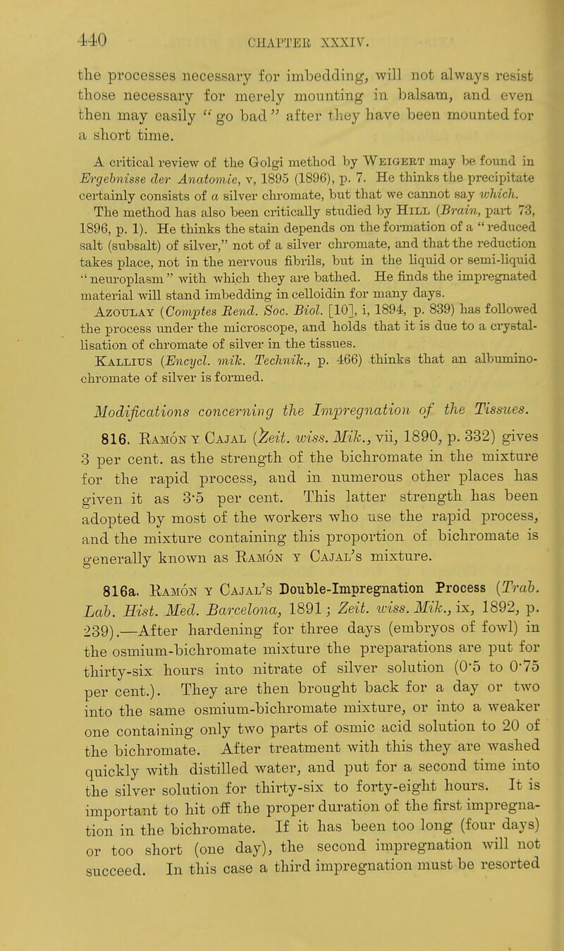 the processes necessary for imbedding, will not always resist those necessary for merely mounting in balsam, and even then may easily  go bad  after tliey have been mounted for a short time. A critical review of the Golgi metliod by Weigert may he found in Ergebnisse der Anatomic, v, 1895 (1896), p. 7. He thinks the precii^itate certainly consists of a silver chromate, but that we cannot say which. The method has also been critically studied by Hill {Brain, pai-t 73, 1896, p. 1). He thinks the stain depends on the formation of a  reduced salt (subsalt) of silver, not of a silver chromate, and that the reduction takes place, not in the nervous fibrils, but in the liquid or semi-liquid  neuroplasm  with which they are bathed. He finds the impregnated material will stand imbedding in celloidin for many days. AzouLAY {Comptes Bend. Soc. Biol. [10], i, 1894, p. 839) has followed the process tmder the microscope, and holds that it is due to a ciystal- lisation of chromate of silver in the tissues. Kallitjs {Encycl. oniJc. Technih., p. 466) thinks that an albumino- chromate of silver is formed. Modifications concerning the Impregnation of the Tissues. 816. Eamon Y Oajal {^eit. wiss. Mile., vii, 1890, p. 332) gives 3 per cent, as the strength of the bichromate in the mixture for the rapid process, and in numerous other places has given it as 3-5 per cent. This latter strength has been adopted by most of the workers who use the rapid process, and the mixture containing this proportion of bichromate is generally known as Ramon y Cajal^s mixture. 816a. Ramon y Cajal's Douhle-Impregnation Process {Trah. Lab. Hist. Med. Barcelona, 1891; Zeit. iciss. Mik., ix, 1892, p. 239).—After hardening for three days (embryos of fowl) in the osmium-bichromate mixture the preparations are put for thirty-six hours into nitrate of silver solution (0'5 to O'To per cent.). They are then brought back for a day or two into the same osmium-bichromate mixture, or into a weaker one containing only two parts of osmic acid solution to 20 of the bichromate. After treatment with this they are washed quickly with distilled water, and put for a second time into the silver solution for thirty-six to forty-eight hours. It is important to hit off the proper duration of the first impregna- tion in the bichromate. If it has been too long (four days) or too short (one day), the second impregnation will not succeed. In this case a third impregnation must be resorted