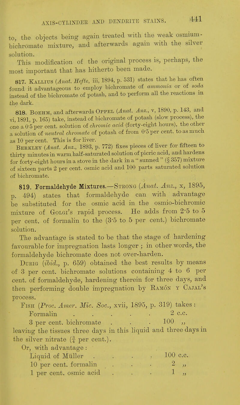 to, the objects being again treated with the weak osmium- bichromate mixture, and afterwards again with the silver solution. This modification of the original process is, perliaps, the most important that has hitherto been made. 817. Kallitjs (Anat. Hefte, iii, 1894, p. 531) states that lie lias often found it advantageous to employ bicliromate of ammonia or of soda instead of tlie bichromate of potash, and to perform all the reactions m the dark. 818. BOEHM, and afterwards Oppel {Anat. Anz., v, 1890, p. 143, and vi, 1891, p. 165) take, instead of bichromate of potash (slow process), the one a 0-5 per cent, solution of chromic acid (forty-eight hours), the other a solution of neutral chromate of potash of from 0-5 per cent, to as much as 10 per cent. This is for liver. Berkley {Anat. Anz., 1893, p. 772) fixes pieces of Hver for fifteen to thirty minutes in warm half-satm-ated solution of picric acid, and hiirdens for forty-eight hours in a stove in the dark in a  simned  (§ 357) mixtui-e of sixteen parts 2 per cent, osmic acid and 100 parts satui-ated solution of bichi-omate. 819. Formaldehyde Mixtures.—Strong {Anat. Anz., x, 1895, p. 494) states that formaldehyde can with advantage be substituted for the osmic acid in the osniio-bichromic mixture of GrOLGi's rapid process. He adds from 2'b to 5 per cent, of formalin to the (3-5 to 5 per cent.) bichromate solution. The advantage is stated to be that the stage of hardening favourable for impregnation lasts longer ; in other words, the formaldehyde bichromate does not over-harden. DufiiG {ihid., p. 659) obtained the best results by means of 3 per cent, bichromate solutions containing 4 to 6 per cent, of formaldehyde, hardening therein for three days, and then performing double impregnation by Eamon y Oajal^s process. Fish {Froc. Amer. Mic. Soc, xvii, 1895, p. 319) takes : Formalin ..... 2 c.c. 3 per cent, bichromate . . • 100 ,, leaving the tissues three days in this liquid and three days in the silver nitrate (f per cent.). Or, with advantage : Liquid of Miiller . . . .100 c.c. 10 per cent, formalin . . • 2 „ 1 per cent, osmic acid ... ^ »