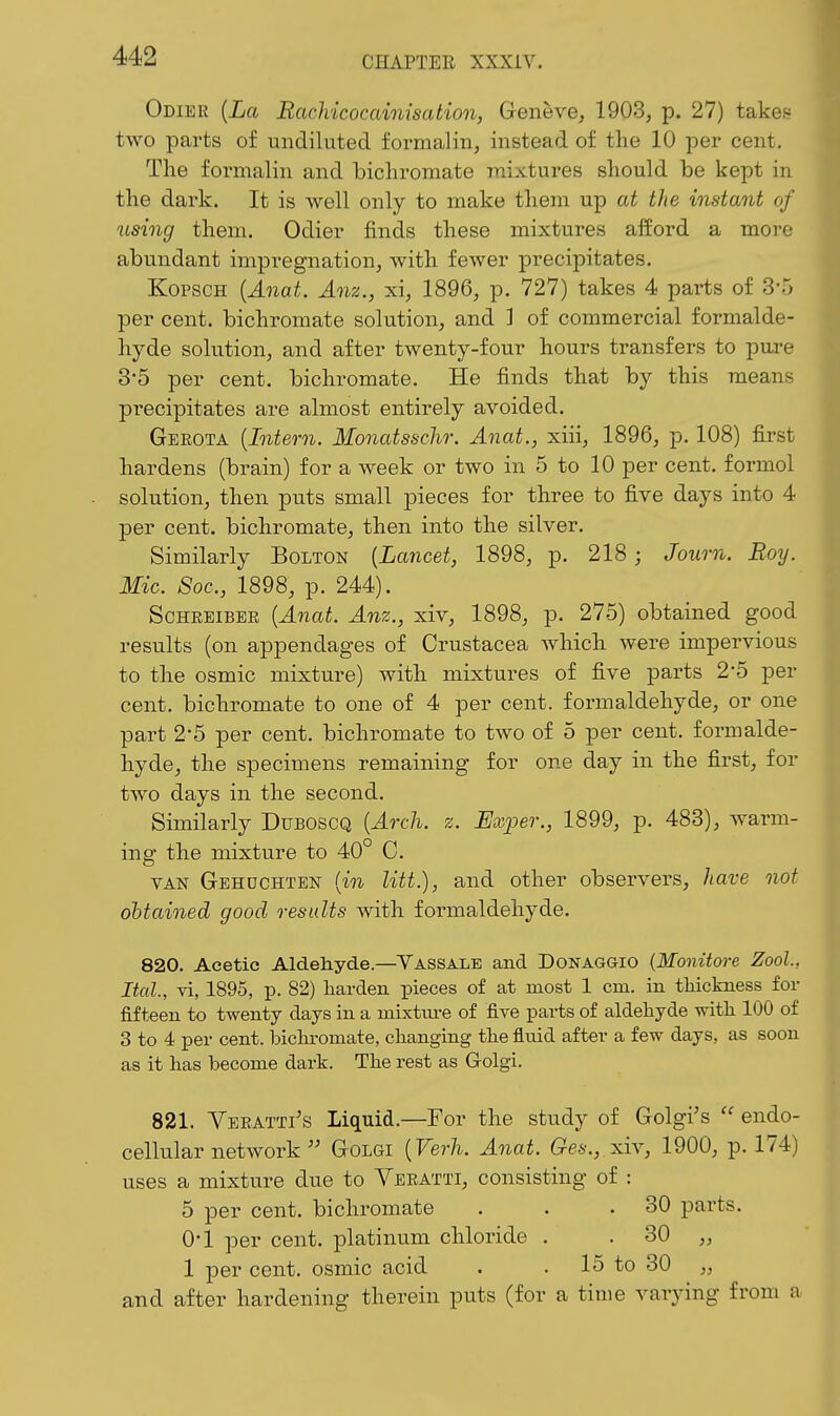 Odiee [La Rachicocainisation, Geneve^ 1903, p. 27) take!? two parts of undiluted formalin, instead of the 10 per cent. The formalin and bichromate mixtures should be kept in the dark. It is well only to make them up at the instant of using them. Odier finds these mixtures afford a more abundant impregnation, with fewer precipitates. KopscH {Anat. Anz., xi, 1896, p. 727) takes 4 parts of 3-5 per cent, bichromate solution, and ] of commercial formalde- hyde solution, and after twenty-four hours transfers to pure 3*5 per cent, bichromate. He finds that by this means precipitates are almost entirely avoided. Gerota {Intern. Monatsschr. Anat., xiii, 1896, p. 108) first hardens (brain) for a week or two in 5 to 10 per cent, formol solution, then puts small pieces for three to five days into 4 per cent, bichromate, then into the silver. Similarly Bolton {Lancet, 1898, p. 218 ; Journ. Roy. Mic. Soc, 1898, p. 244). ScHEEiBEE {Anat. Anz., xiv, 1898, p. 275) obtained good results (on appendages of Crustacea which were impervious to the osmic mixture) with mixtures of five parts 2-5 per cent, bichromate to one of 4 per cent, formaldehyde, or one part 2-5 per cent, bichromate to two of 5 per cent, formalde- hyde, the specimens remaining for one day in the first, for two days in the second. Similarly Duboscq {Arch. z. Exper., 1899, p. 483), warm- ing the mixture to 40° C. VAN Gehdchten {in litt.), and other observers, have not ohtained good results with formaldehyde. 820. Acetic Aldehyde.—Yassale and Donaggio {Monitore Zool., Ital., vi, 1895, p. 82) harden pieces of at most 1 cm. in tliickness for fifteen to twenty days in a mixtm-e of five parts of aldeliyde witli 100 of 3 to 4 per cent, bichromate, changing tlie fluid after a few days, as soon as it has become dark. The rest as Golgi. 821. Veeatti's Liquid.—For the study of Golgi's  endo- cellular network  Golgi {Verh. Anat. Ges., xiv, 1900, p. 174) uses a mixture due to Yeeatti, consisting of : 5 per cent, bichromate . . .30 parts. 0-1 per cent, platinum chloride . . 30 „ 1 per cent, osmic acid . . 15 to 30 „ and after hardening therein puts (for a time varying from a