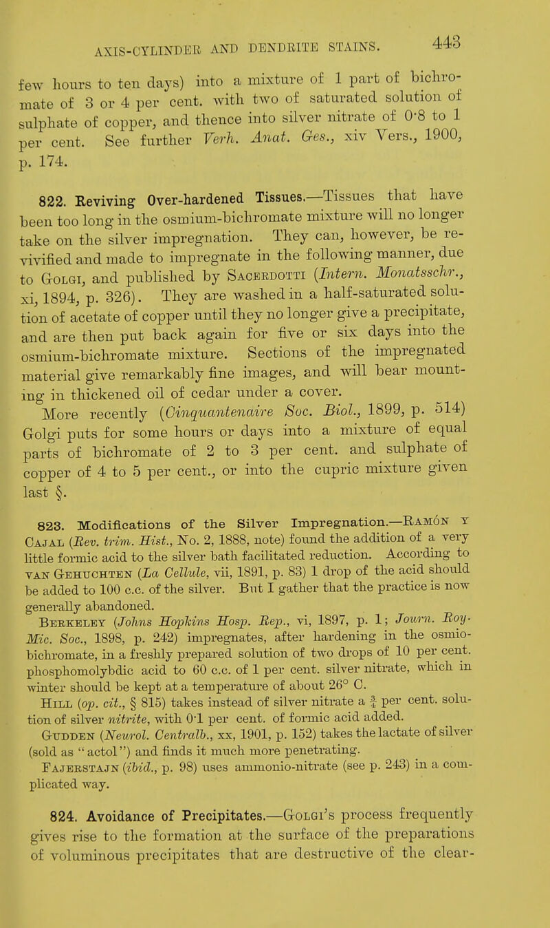 few lioiirs to ten days) into a mixture of 1 part of bicliro- mate of 3 or 4 per cent, with two of saturated solution of sulphate of copper, and thence into silver nitrate of 0-8 to 1 per cent. See further Verh. Anat. Ges., xiv Vers., 1900, p. 174. 822. Reviving Over-hardened Tissues.—Tissues that have been too long in the osmium-bichromate mixture will no longer take on the silver impregnation. They can, however, be re- vivified and made to impregnate in the following manner, due to GoLGi, and published by Sacerdotti {Intern. Monatssclir., xi, 1894, p. 326). They are washed in a half-saturated solu- tion of acetate of copper until they no longer give a precipitate, and are then put back again for five or six days into the osmium-bichromate mixture. Sections of the impregnated material give remarkably fine images, and will bear mount- ing in thickened oil of cedar under a cover. More recently [CAnquantenaire 8oc. Biol., 1899, 13. 514) Grolgi puts for some hours or days into a mixture of equal parts of bichromate of 2 to 3 per cent, and sulphate of copper of 4 to 5 per cent., or into the cupric mixture given last §. 823. Modifications of the Silver Impregnation—Ramon y Cajal {Bev. trim. Hist., No. 2, 1888, note) foimd the addition of a very Uttle formic acid to the silver bath facilitated reduction. According to VAN Gehuchten {La Cellule, vii, 1891, p. 83) 1 drop of the acid should be added to 100 c.c. of the sUver. But I gather that the practice is now generally abandoned. Berkeley {Johns HoiMns Hosp. Eep., vi, 1897, p. 1; Journ. Boy. Mic. Soc, 1898, p. 242) impregnates, after hardening in the osmio- bichromate, in a freshly prepared solution of two drops of 10 per cent, phosphomolybdic acid to 60 c.c. of 1 per cent, silver nitrate, which in winter should be kept at a temperature of al^out 26° 0. Hill {op. cit., § 815) takes instead of silver nitrate a f per cent, solu- tion of silver nitrite, with O'l per cent, of formic acid added. GuDDBN {Neurol. Centralb., xx, 1901, p. 152) takes the lactate of silver (sold as actol) and finds it much more penetrating. Fajerstajn {ibid., p. 98) \ises ammonio-nitrate (see p. 243) in a com- plicated way. 824. Avoidance of Precipitates.—G-olqi's process frequently gives rise to the formation at the surface of the preparations of voluminous precipitates that are destructive of the clear-
