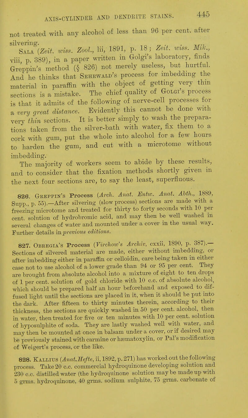 not treated with any alcoliol of less than 96 per cent, after silvering-. . S-^LA {Zeit. loiss. Zool, Hi, 1891, p. 18; Zett. wtss. Mik., viii p 389) in a paper written in Golgi's laboratory, finds Greppin's method (§ 826) not merely useless, but hurtful. And he thinks that Sehrwald's process for mibeddmg the material in paraffin with the object of getting very thm sections is a mistake. The chief quality of Golgi's process is that it admits of the following of nerve-cell processes for a very great distance. Evidently this cannot be done with very thin sections. It is better simply to wash the prepara- tions taken from the silver-bath with water, fix them to a cork with gum, put the whole into alcohol for a few hours to harden the gum, and cut with a microtome without imbedding. The majority of workers seem to abide by these results, and to consider that the fixation methods shortly given in the next four sections are, to say the least, superfluous. 826. G-REPPIN's Process {Arch. Anat. Entw. Anat. AMh., 1889, Sxipp.,'p. 55).—After silvering (slow process) sections are made witli a freezing microtome and treated for thii-ty to forty seconds witli 10 per cent, solution of hydrobromic acid, and may tlien be weU washed in several changes of water and mounted under a cover in the usual way. Fiu-ther details in previous editions. 827. Obregia's Process {Virchow's Arcliiv, cxxii, 1890, p. 387).— Sections of silvered material are made, either withoiit imbedding, or after imbedding either in paraffin or ceUoidin, care being taken in either case not to use alcohol of a lower grade than 94 or 95 per cent. They ai-e brought from absolute alcohol into a mixtiu-e of eight to ten drops of 1 per cent, solution of gold chloride with 10 c.c. of absolute alcohol, which should be prepared half an hour beforehand and exposed to dif- fused light imtil the sections are placed in it, when it should be put into the dark. After fifteen to thirty minutes therein, according to their thickness, the sections are quickly washed in 50 per cent, alcohol, then in water, then treated for five or ten minutes with 10 per cent, solution of hyposulphite of soda. They are lastly washed well with wa,ter, and may then be mounted at once in balsam under a cover, or if desired may be previously stained with carmine or ha!matoxylin, or Pal's modification of Weigei't's process, or the like. 828. Kallixjs (AnaLHefte, ii, 1892, p. 271) has worked out the following process. Take 20 c.c. commercial hydroquinone developing solution and 230 c.c. distilled water (the hydroquinone solution maybe made up with 6 gi-ms. hydi-oquinone, 40 gi-ms. sodium sulphite, 75 grms. carbonate of